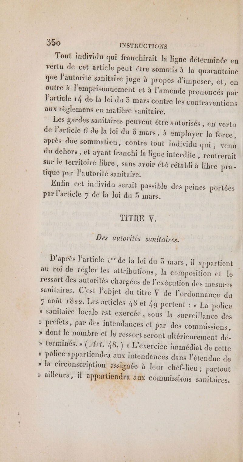 Toat individu qui franchirait la ligne déterminée en verlu de cet article peut être sommis à la quarantaine que l'autorité sanitaire juge à propos d'imposer, et, en outre à l’emprisonnement et à l'amende prononcés par l’article 14 de la loi da 3 mars contre les contraventions aux règlemens en matière sanitaire. Les gardes sanitaires peuvent être autorisés, en vertu de l’article 6 de la loi du 3 mars, à employer la force, après due sommation, contre tout individu qui, venu du dehors , et ayant franchi Ja ligne interdite , rentrerait sur le territoire libre, sans avoir été rétabli à libre pra- tique par l’autorité sanitaire. Enfin cet individu serait passible des peines portées par l’article 7 de la loi du 3 mars. TITRE V. Des autorités sanitaires. D’après l’article 1° de la lo: du 3 mars, il appartient au roi de régler les attributions, la composition et le ressort des autorités chargées de l'exécution des mesures sanitaires. C’est l’objet du titre V de l'ordonnance du 7 août 1829. Les articles 48 et 49 portent : « La police » sanilaire locale est exercée, sous la surveillance des » préfets, par des intendances et par des commissions, » dont le nombre et le ressort seront ultérieurement dé- » terminés. » (At, 48. ) « L'exercice immédiat de cette » police appartiendra aux intendances dans l'étendue de » la circonscription assignée à leur chef-lieu ; partout » ailleurs, il apparliendra aux commissions sanitaires,