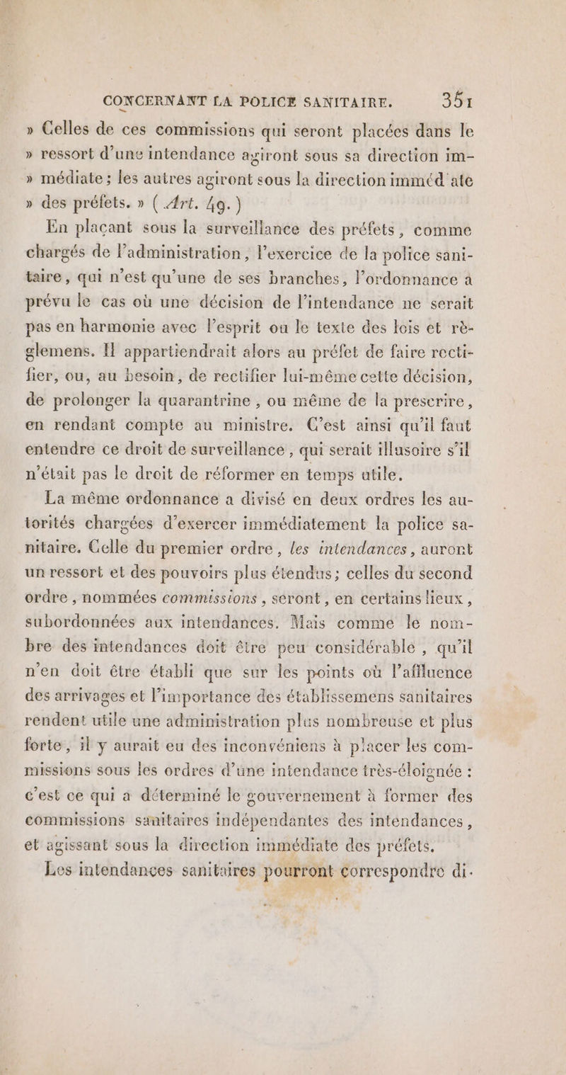 » Celles de ces commissions qui seront placées dans le » ressort d’une intendance ayiront sous sa direction im- » médiate ; les autres agiront sous la direction immtd'ate » des préfets. » ( Art. Ag.) En placant sous la surveillance des préfets, comme chargés de administration, l'exercice de la police sani- taire, qui n’est qu’une de ses branches, l'ordonnance à prévu le cas où une décision de l’intendance ne serait pas en harmonie avec l'esprit ou le texte des lois et rè- glemens. Il appartiendrait alors au préfet de faire recti- lier, ou, au besoin, de rectifier lui-même cette décision, de prolonger la quarantrine , ou même de la prescrire, en rendant compte au ministre. C’est ainsi qu'il faut entendre ce droit de surveillance , qui serait illasoire s’il n’était pas le droit de réformer en temps utile. La même ordonnance a divisé en deux ordres les au- torités chargées d'exercer immédiatement la police sa- nitaire. Celle du premier ordre, les intendances, auront un ressort et des pouvoirs plus étendus; celles du second ordre , nommées commissions , seront , en certains lieux, subordonnées aux intendances. Mais comme le nom- bre des intendances doit être peu considérablé , qu’il n'en doit être établi que sur les points où l’affluence des arrivages et l’importance des établissemens sanitaires rendent utile une administration plus nombreuse et plus forte, 5l y aurait eu des inconvéniens à placer les com- missions sous Îles ordres d’une intendance très-éloignée : c’est ce qui a déterminé le gouvernement à former des commissions sanitaires indépendantes des intendances, et agissant sous la direction immédiate des préfets, Les intendances sanitaires pourront correspondre di.