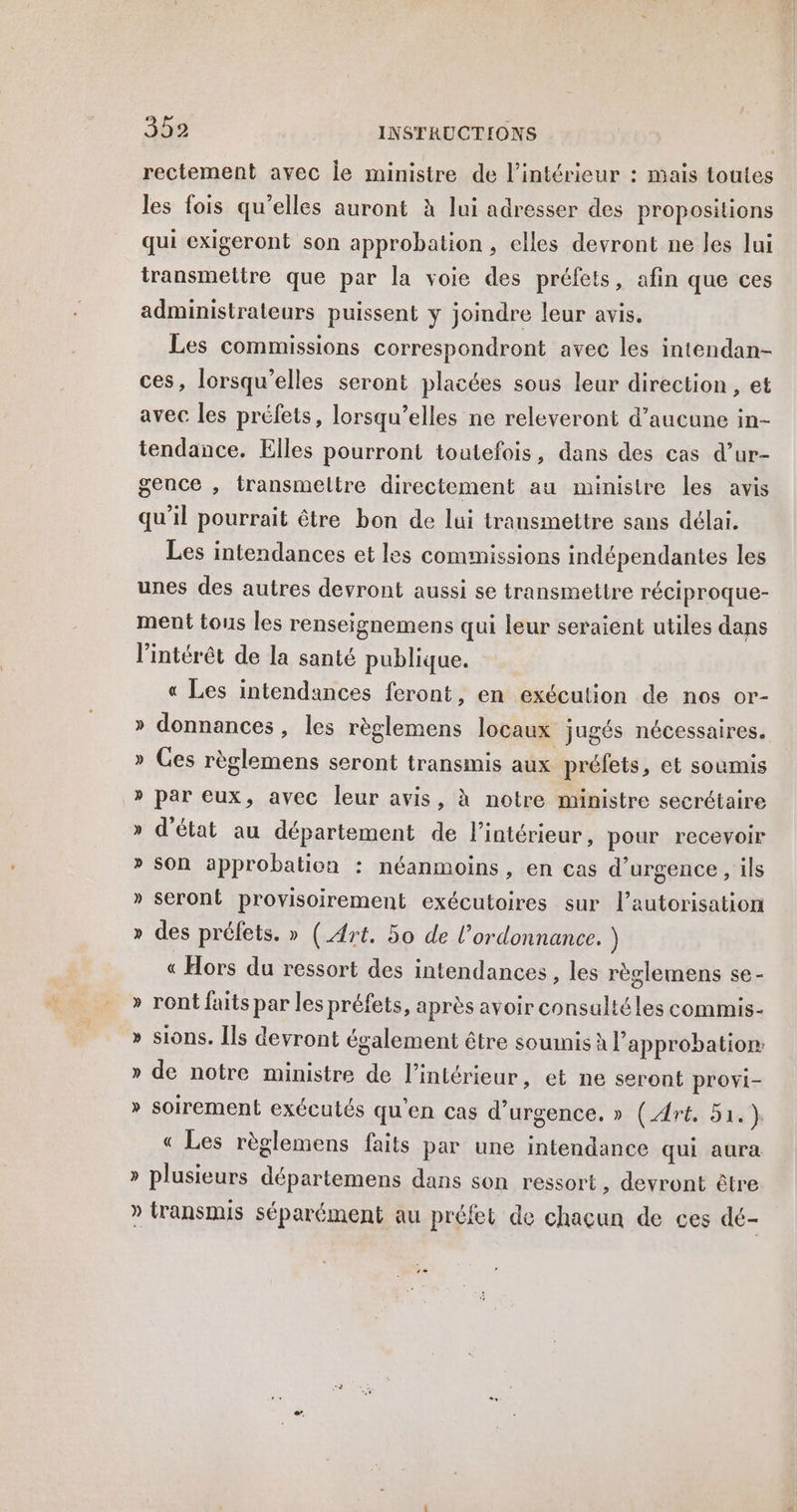 rectement avec je ministre de l’intérieur : mais toutes les fois qu'elles auront à lui adresser des propositions qui exigeront son approbation, elles devront ne les lui transmettre que par la voie des préfets, afin que ces administrateurs puissent ÿ joindre leur avis. Les commissions correspondront avec les intendan- ces, lorsqu'elles seront placées sous leur direction , et avec les préfets, lorsqu'elles ne releveront d’aucune in- tendance. Elles pourront toutefois, dans des cas d’ur- gence , transmeltre directement au ministre les avis qu'il pourrait être bon de lui transmettre sans délai. Les intendances et les commissions indépendantes les unes des autres devront aussi se transmettre réciproque- ment tous les renseignemens qui leur seraient utiles dans l'intérêt de la santé publique. « Les intendances feront, en exécution de nos or- » donnances, les règlemens locaux jugés nécessaires. » Ces règlemens seront transmis aux préfets, et soumis » par eux, avec leur avis, à notre ministre secrétaire » d'état au département de l’intérieur, pour recevoir son approbation : néanmoins , en cas d'urgence , ils » seront provisoirement exécutoires sur l'autorisation » des préfets. » (Art. 50 de l’ordonnance. ) « Hors du ressort des intendances, les règlemens se - & Y ront faits par les préfets, après avoir consultéles commis- % sions. [ls devront également être soumis à l'approbation » de notre ministre de l’intérieur, et ne seront provi- » soirement exécutés qu'en cas d'urgence, » (Art, 51.) « Les règlemens faits par une intendance qui aura » plusieurs départemens dans son ressort, devront être » transmis séparément au préfet de chacun de ces dé-