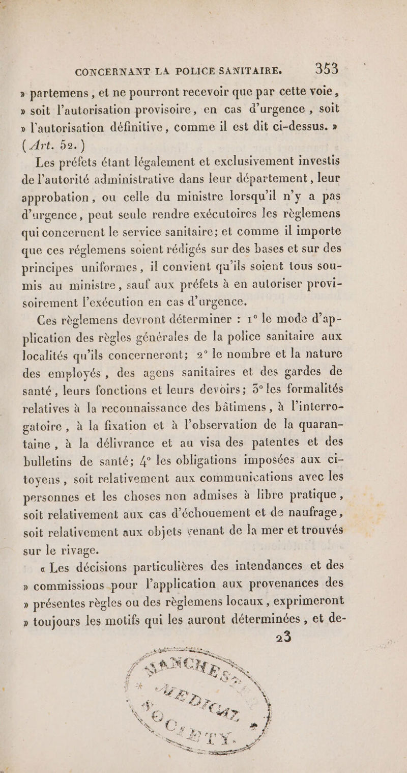 » partemens , el ne pourront recevoir que par cette voie, » soit l'autorisation provisoire, en cas d'urgence , soit » l'autorisation définitive, comme il est dit ci-dessus. » (Art. 52.) Les préfets étant légalement et exclusivement investis de l’autorité administrative dans leur département , leur approbation, ou celle du ministre lorsqu'il n’y a pas d'urgence, peut seule rendre exécutoires les règlemens qui conceruent le service sanitaire; et comme il importe que ces réglemens soient rédigés sur des bases et sur des principes uniformes, il convient qu'ils soient tous sou- mis au ministre, sauf aux préfets à en autoriser provi- soirement l'exécution en cas d'urgence. Ces règlemens devront déterminer : 1° le mode d’ap- plication des règles générales de la police sanitaire aux localités qu’ils concerneront; 2° le nombre et la nature des employés, des agens sanitaires et des gardes de santé , leurs fonctions et leurs devoirs; 3° les formalités relatives à la reconnaissance des bâtimens , à l’interro- gatoire , à la fixation et à l’observation de la quaran- taine , à la délivrance et au visa des patentes et des bulletins de santé; 4° les obligations imposées aux ci- toyens , soit relativement aux commuuications avec les personnes et les choses non admises à libre pratique, soit relativement aux cas d’échouement et de naufrage, soit relativement aux objets venant de la mer et trouvés sur le rivage. « Les décisions particulières des intendances et des » commissions pour l'application aux provenances des » présentes règles ou des règlemens locaux , exprimeront » toujours les motifs qui les auront déterminées , et de- 23