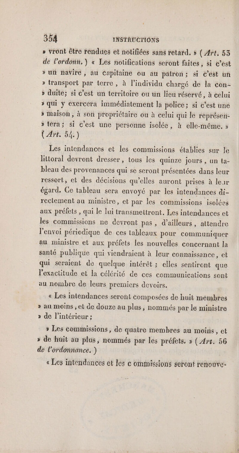 » vront être rendues et notifiées sans retard. 5 ( Art, 53 de l'ordonn.) « Les notifications seront faites, si c’est » uñ naviré, au Capitaine où au patron; si C’est uñ » transport par terre , à l'individu chargé de la con- » duite; si c’est un territoire ou un lieu réservé, à celui * qui ÿ exércera immédiatement la police: si c’est une » Maison, à son propriétaire ou à celui qui le représen- » fera; $i c'est une personne isolée, à elle-même. » CAMOSR Les intendances et les commissions établies sur le lütoral devront dresser, tous les quinze jours, un ta- bleau des provenances qui se seront présentées dans leur ressort, et des décisions qu’elles auront prises à leur égard. Ge tableau sera envoyé par les intendances di- rectement au ministre, et par les commissions isolées aux préfets , qui le lui transmettront. Les intendances et les commissions ne devront pas, d’ailleurs, attendre l'envoi périodique de ces tableaux pour communiquer au ministre et aux préfets les nouvelles concernant la santé publique qui viendraient à leur connaissance, et qui seraient de quelque intérêt ; elles sentiront que l'exactitude et la célérité de ces communications sont au nombre de leurs premiers devoirs. « Les intendances seront composées de huit membres » au moins ; et de douze au plus, nommés par le ministre » de l’intérieur ; » Les commissions, de quatre membres au moins , et » de hüit au plus, nommés par les préfets. » (Art. 56 de l'ordonnance. ) « Les intendances et les c ommissions seront renoüve-