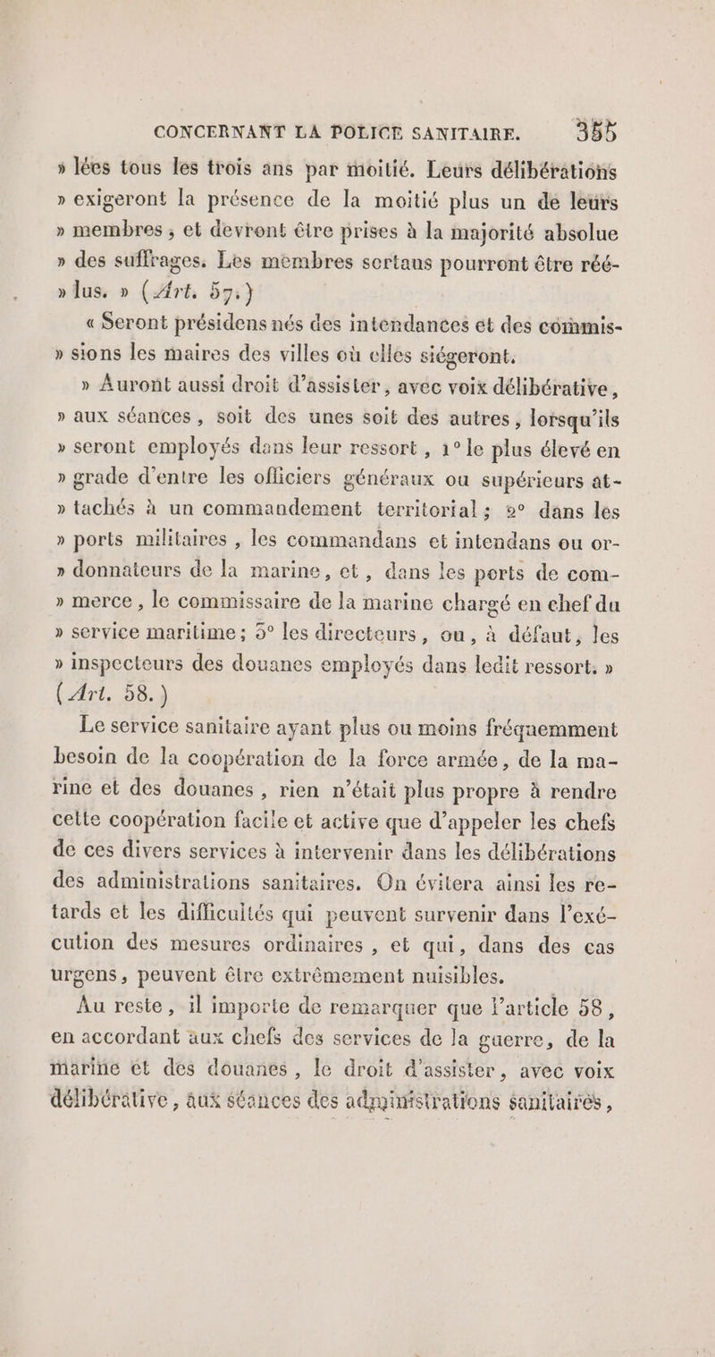 » lées tous les trois ans par moitié. Leurs délibérations » exigeront la présence de la moitié plus un de leurs » membres ; et devront être prises à la majorité absolue » des suffrages, Les membres sortaus pourront être réé- » lus. » (Art, 57:) « Seront présidens nés des intendances ét des coramis- » sions les maires des villes où clles siégeront, » Auront aussi droit d'assister, avec voix délibtrative, » aux séances, soit des unes soit des autres, lorsqu'ils » seront employés dans leur ressort , 1° le plus élevé en » grade d’entre les officiers généraux ou supérieurs at- » tachés à un commandement territorial; 2° dans les » ports militaires , les commandans et intendans ou or- » donnateurs de la marine, et, dans les perts de com- » merce , le commissaire de la marine chargé en chef da » service maritime; 5° les directeurs, ou , à défaut, les » inspectours des douanes employés dans ledit ressort. » (Art. 58.) Le service sanitaire ayant plus ou moins fréquemment besoin de la coopération de la force armée, de la ma- rine et des douanes , rien n’était plus propre à rendre celte coopération facile et active que d’appeler les chefs de ces divers services à intervenir dans les délibérations des administrations sanitaires, On évitera ainsi les re- tards et les difficultés qui peuvent survenir dans l’exé- cution des mesures ordinaires , et qui, dans des cas urgens, peuvent être extrêmement nuisibles. Au reste , 1] importe de remarquer que Particle 58, en accordant aux chefs des services de la gaerre, de la marine €t des douanes , le droit d'assister, avec voix délibérätive , aux Séances des administrations sanitaires,
