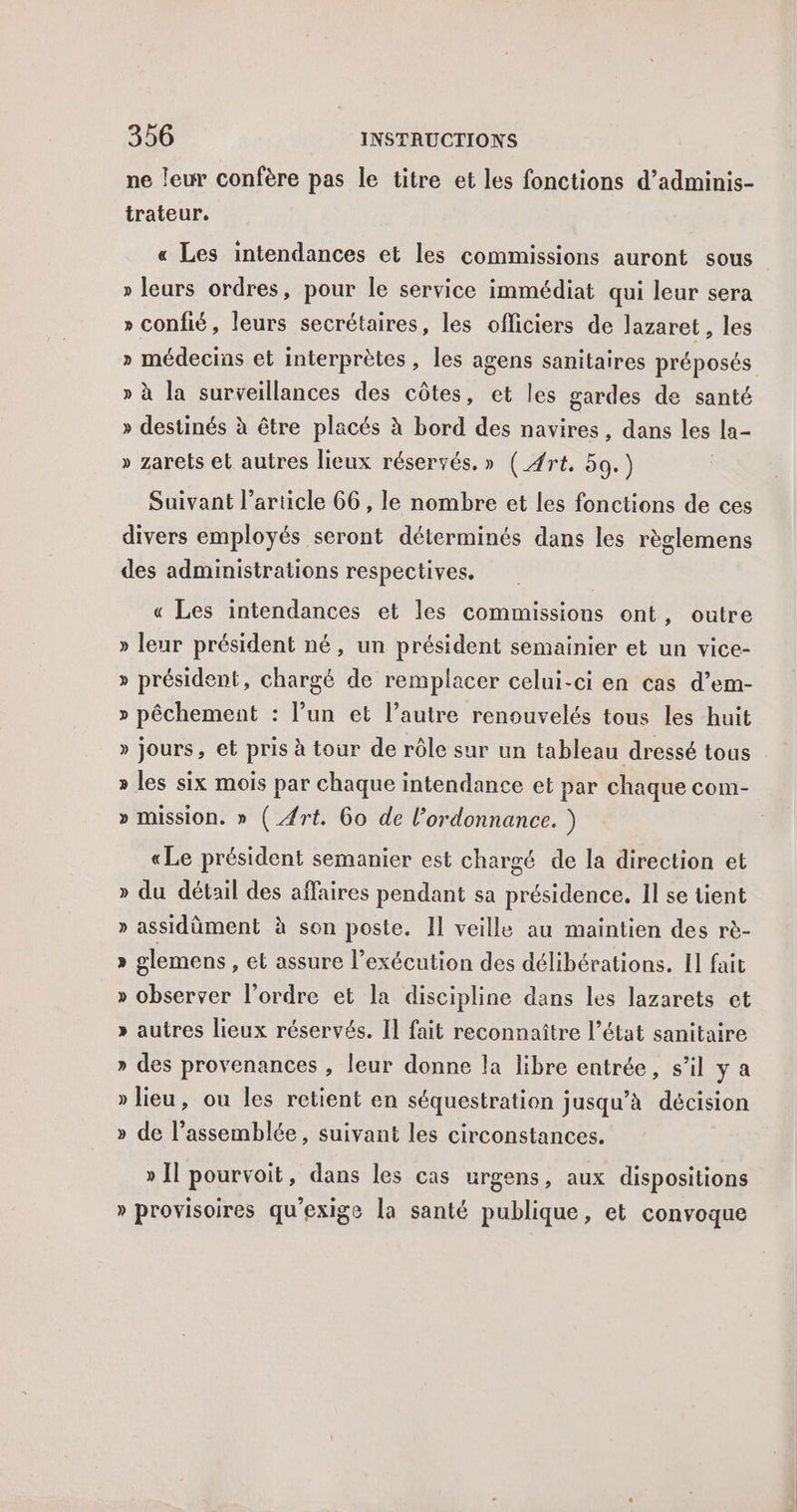 ne leur confère pas le titre et les fonctions d’adminis- trateur, « Les intendances et les commissions auront sous » leurs ordres, pour le service immédiat qui leur sera » confié, leurs secrétaires, les officiers de lazaret, les » médecins et interprètes, les agens sanitaires préposés » à la surveillances des côtes, et les gardes de santé » destinés à être placés à bord des navires, dans les la- » zarets et autres lieux réservés. » (_4rt. 59.) Suivant l’article 66, le nombre et les fonctions de ces divers employés seront déterminés dans les règlemens des administrations respectives. « Les intendances et les commissions ont, outre » leur président né, un président semainier et un vice- » président, chargé de remplacer celui-ci en cas d’em- » pêchement : l’un et l’autre renouvelés tous les huit » jours, et pris à tour de rôle sur un tableau dressé tous » les six mois par chaque intendance et par chaque com- » mission. » (_#rt. 6o de l'ordonnance. ) «Le président semanier est chargé de la direction et » du détail des affaires pendant sa présidence. Il se tient » assidüment à son poste. Il veille au maintien des rè- » glemens , et assure l’exécution des délibérations. Il fait » observer l’ordre et la discipline dans les lazarets et » autres lieux réservés. Il fait reconnaître l’état sanitaire » des provenances , leur donne la libre entrée, s’il ya » lieu, ou les retient en séquestration jusqu’à décision » de l’assemblée, suivant les circonstances. » Il pourvoit, dans les cas urgens, aux dispositions » provisoires qu'exige la santé publique, et convoque
