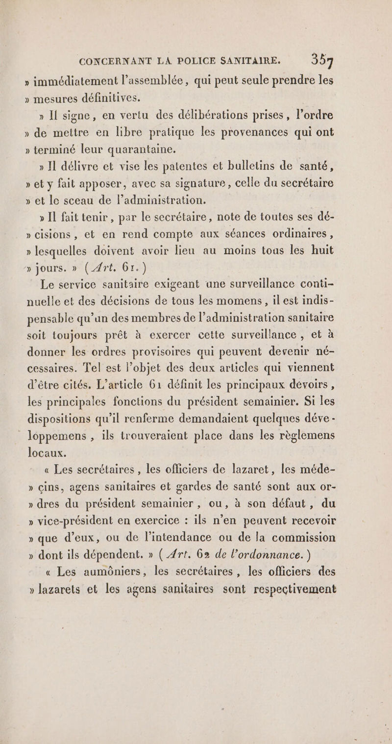 » immédiatement l'assemblée, qui peut seule prendre les » mesures définitives. » Il signe, en vertu des délibérations prises, l’ordre » de mettre en libre pratique les provenances qui ont » terminé leur quarantaine. » Il délivre et vise les patentes et bulletins de santé, » et y fait apposer, avec sa signature , celle du secrétaire » et le sceau de ladministration. » Il fait tenir, par le secrétaire, note de toutes ses dé- » cisions , et en rend compte aux séances ordinaires , » lesquelles doivent avoir lieu au moins toas les huit » jours. » (_4rt, Gr.) Le service sanitaire exigeant ane surveillance conti- nuelle et des décisions de tous les momens, il est indis- pensable qu’un des membres de l'administration sanitaire soit toujours prêt à exercer cette surveillance , et à donner les ordres provisoires qui peuvent devenir né- cessaires. Tel est l’objet des deux articles qui viennent d’être cités. L'article 61 définit les principaux dévoirs, les principales fonctions du président semainier. Si les dispositions qu’il renferme demandaient quelques déve - loppemens , ils trouveraient place dans les règlemens locaux. « Les secrétaires , les officiers de lazaret, les méde- » cins, agens sanitaires et gardes de santé sont aux or- » dres du président semainier , ou, à son défaut, du » vice-président en exercice : ils n'en peuvent recevoir » que d’eux, ou de l’intendance ou de la commission » dont ils dépendent, » ( #rt. 62 de l'ordonnance. ) « Les aumôniers, les secrétaires , les officiers des » lazarets et les agens sanitaires sont respectivement