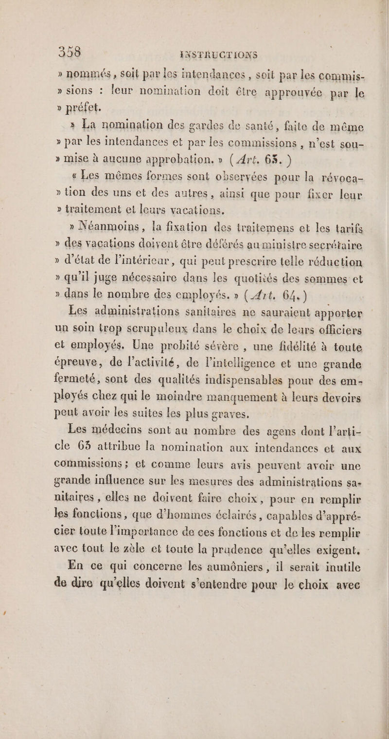 » nommés , soit par los intendances , soit par les commis- » sions : leur nomination doit être approuvée par le » préfet. 3 La nomination des gardes de santé, faite de même » par les intendances et par les commissions , n’est sou- » mise à aucune approbation. » ( Art. 63.) « Les mêmes formes sont obseryées pour la révoca- » tion des uns et des autres, ainsi que pour fixer leur » traitement et leurs vacations. » Néanmoins, la fixation des iraitemens et les tarifs » des vacations doivent être déférés au ministre secrétaire » d'état de l’intérieur, qui peut prescrire telle réduction » qu'il juge nécessaire dans les quotités des sommes et » dans le nombre des employés. » (Art. 64.) Les administrations sanitaires ne sauraient apporter ua soin trop scrupuleux dans le choix de leurs officiers et employés. Une probité sévère , une fidélité à toute épreuve, de l’activité, de l'intelligence et une grande fermeté, sont des qualités indispensables pour des em- ployés chez qui le moindre manquement à leurs devoirs peut avoir les suites les plus graves. Les médecins sont au nombre des agens dont l’arti- cle 63 attribue la nomination aux intendances et aux Commissions ; et comme leurs avis peuvent avoir une grande influence sur les mesures des administrations sa- nitaires , elles ne doivent faire choix, pour en remplir les fonctions, que d'hommes éclairés, capables d’appré- cier Loute l'importance de ces fonctions et de les remplir avec tout le zèle et toute la prudence qu'elles exigent. En ce qui concerne les aumôniers , il serait inutile de dire qu’elles doivent s'entendre pour le choix avec