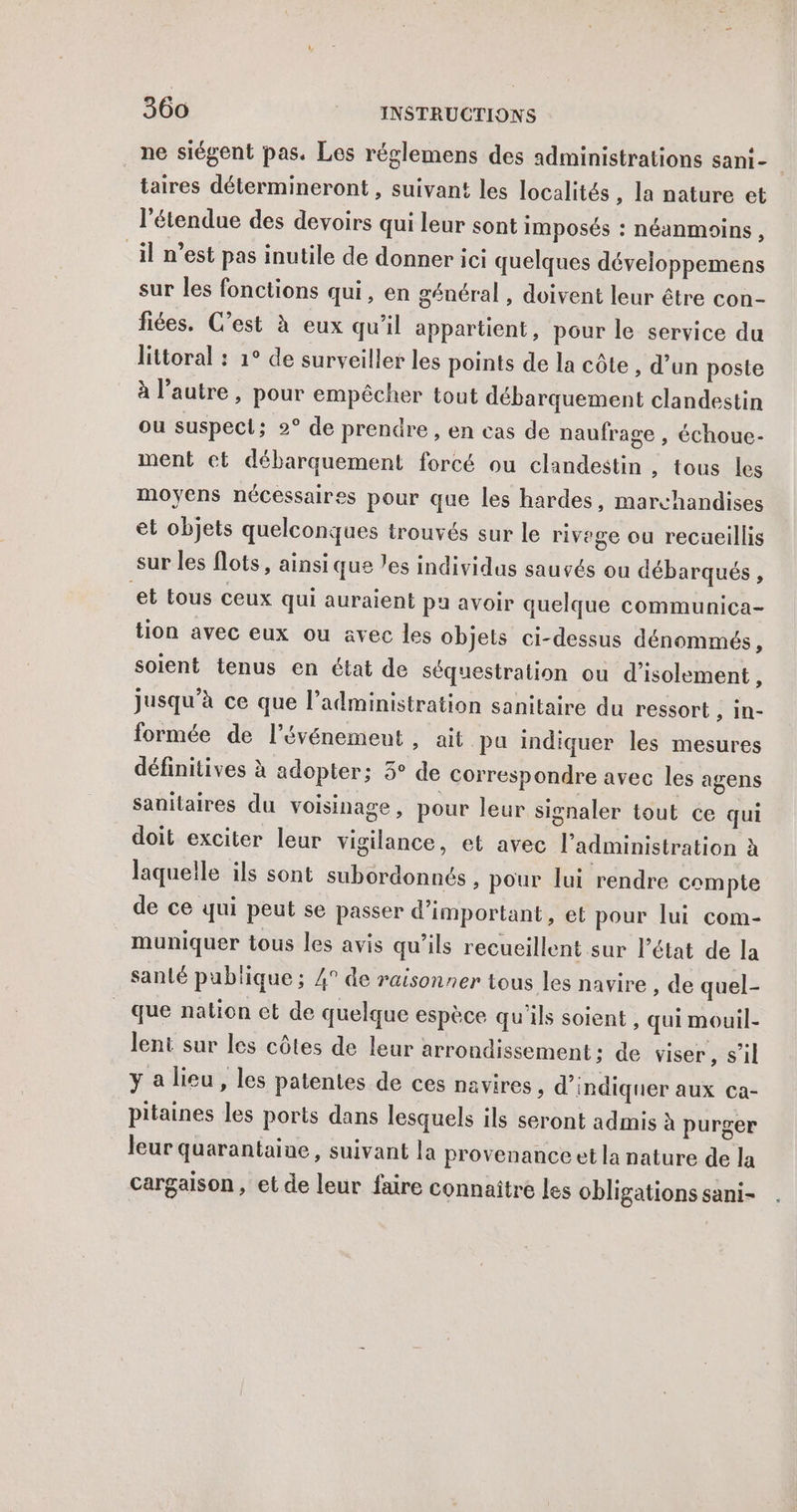 ne siégent pas. Les réglemens des administrations sani- taires détermineront , suivant les localités , la nature et l'étendue des devoirs qui leur sont imposés : néanmoins , il n’est pas inutile de donner ici quelques développemens sur les fonctions qui, en général , doivent leur être con- fées. C’est à eux qu’il appartient, pour le service du littoral : 1° de surveiller les points de la côte, d’un poste à l’autre , pour empêcher tout débarquement clandestin ou suspect; 2° de prendre , en cas de naufrage , échoue- ment et débarquement forcé ou clandestin, tous les moyens nécessaires pour que les hardes, marchandises et objets quelconques trouvés sur le rivege ou recüeillis sur les flots , ainsi que les individus sauvés ou débarqués , et tous ceux qui auraient pu avoir quelque communica- tion avec eux ou avec les objets ci-dessus dénommés, soient tenus en état de séquestration ou d'isolement, jusqu’à ce que l'administration sanitaire du ressort , in- formée de l'événement , ait pu indiquer les mesures définitives à adopter; 3° de correspondre avec les agens sanitaires du voisinage , pour leur signaler tout ce qui doit exciter leur vigilance, et avec l'administration à laquelle ils sont subordonnés, pour lui rendre compte de ce qui peut se passer d’important, et pour lui com- _ muniquer tous les avis qu'ils recueillent sur l’état de la santé publique ; 4° de raisonner tous les navire , de quel- que nation et de quelque espèce qu'ils soient , qui mouil- lent sur les côtes de leur arrondissement; de viser, s’il y a lieu, les patentes de ces navires , d'indiquer aux Ca- pitaines les ports dans lesquels ils seront admis à purger leur quarantaine, suivant la provenance et la nature de la cargaison, et de leur faire connaître les obligations sani-