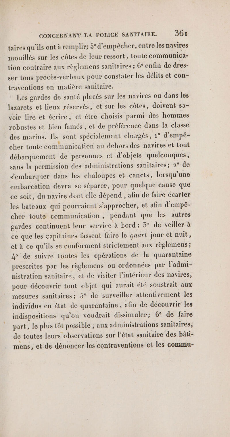 L CONCERNANT LA POLICE SANITAIRE. 361 taires qu’ils ont à remplir; 5° d’empêcher, entre les navires mouillés sur les côtes de leur ressort, toute communica- tion contraire aux règlemens sanitaires ; 0° enfin de dres- ser tous procès-verbaux pour constater les délits et con- traventions en matière sanitaire. Les gardes de santé placés sur les navires ou dans les Tr et lieux réservés, et sur les côtes, doivent sa- voir lire et écrire, et être choisis parmi des hommes robustes et bien famés , et de préférence dans la classe des marins. Ils sont spécialement chargés , 1° d’empê- cher toute communication au dehors des navires et tout débarquement de personnes et d'objets quelconques, sans la permission des administrations sanitaires; 2° de s’embarquer dans Les chaloupes et canots, lorsqu'une embarcation devra se séparer, pour quelque cause que ce soit, du navire dont elle dépend , afin de faire écarter les bateaux qui pourraient s’approcher, et afin d’empé- cher toute communication , pendant que les autres gardes continuent leur service ‘à bord; 3° de veiller à ce que les capitaine >s fassent faire le quart jour et nuit, et à ce qu’ils se conforment strictement aux règlemens ; 4° de suivre toutes les opérations de la quarantaine prescrites par les règlemens ou ordonnées par l’admi- nistration sanitaire, et de visiter l’intérieur des navires, pour découvrir tout objet qui aurait été soustrait aux mesures sanitaires; 5° de surveiller attentivement les individus en état de quarantaine , afin de découvrir les indispositions qu'on voudrait dissimuler; 6° de faire part, le plus tôt possible ; aux administrations sanitaires, de toutes leurs observations sur l’état sanitaire des bâti- mens, et de dénoncer les contraventions et les commu-