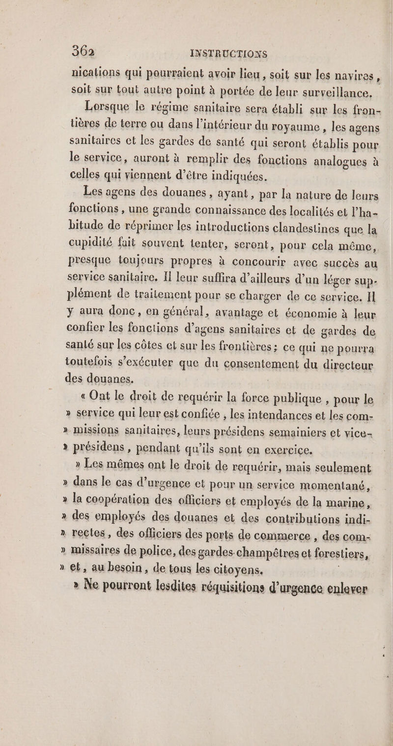 nications qui pourraient avoir lieu, soit sur les nayires soit sur tout autre point à portée de leur surveillance. Lorsque le régime sanitaire sera établi sur les fron- tières de terre ou dans l’intérieur du royaume , les agens sanitaires ct les gardes de santé qui seront établis pour le service, auront à remplir des fonctions analogues à celles qui viennent d’être indiquées. Les agens des douanes, ayant, par la nalure de leurs fonctions , une grande connaissance des localités et l’ha- bitude de réprimer les introductions clandestines que la cupidité fait souvent tenter, seront, pour cela même, presque toujours propres à concourir avec succès au service sanitaire, Il leur suffira d’ailleurs d’un léger sup- plément de traitement pour se charger de ce service. I y aura donc, en général, avantage et économie à leur confier les fonctions d’agens sanitaires et de gardes de sanlé sur les côtes et sur a frontières; ce qui ne pourra toutefois s’exécuter que du consentement du directeur des douanes. « Ont le droit de requérir la force publique , pour le » service qui leur est confiée , les intendances et les com- » missions sanitaires, leurs présidens semainiers et vice- » présidens , pendant qu’ils sont en exercice. » Les mêmes ont le droit de requérir, mais seulement » dans le cas d'urgence et pour un service momentané, » la coopération des officiers et employés de la marine, » des employés des douanes et des contributions indi- » recles, des officiers des ports de commerce , des com- » missaires de police, des gardes. champêtres et forestiers é » et, au besoin, de tous les citoyens. » Ne pourront lesdites réquisitions d'urgence enlever