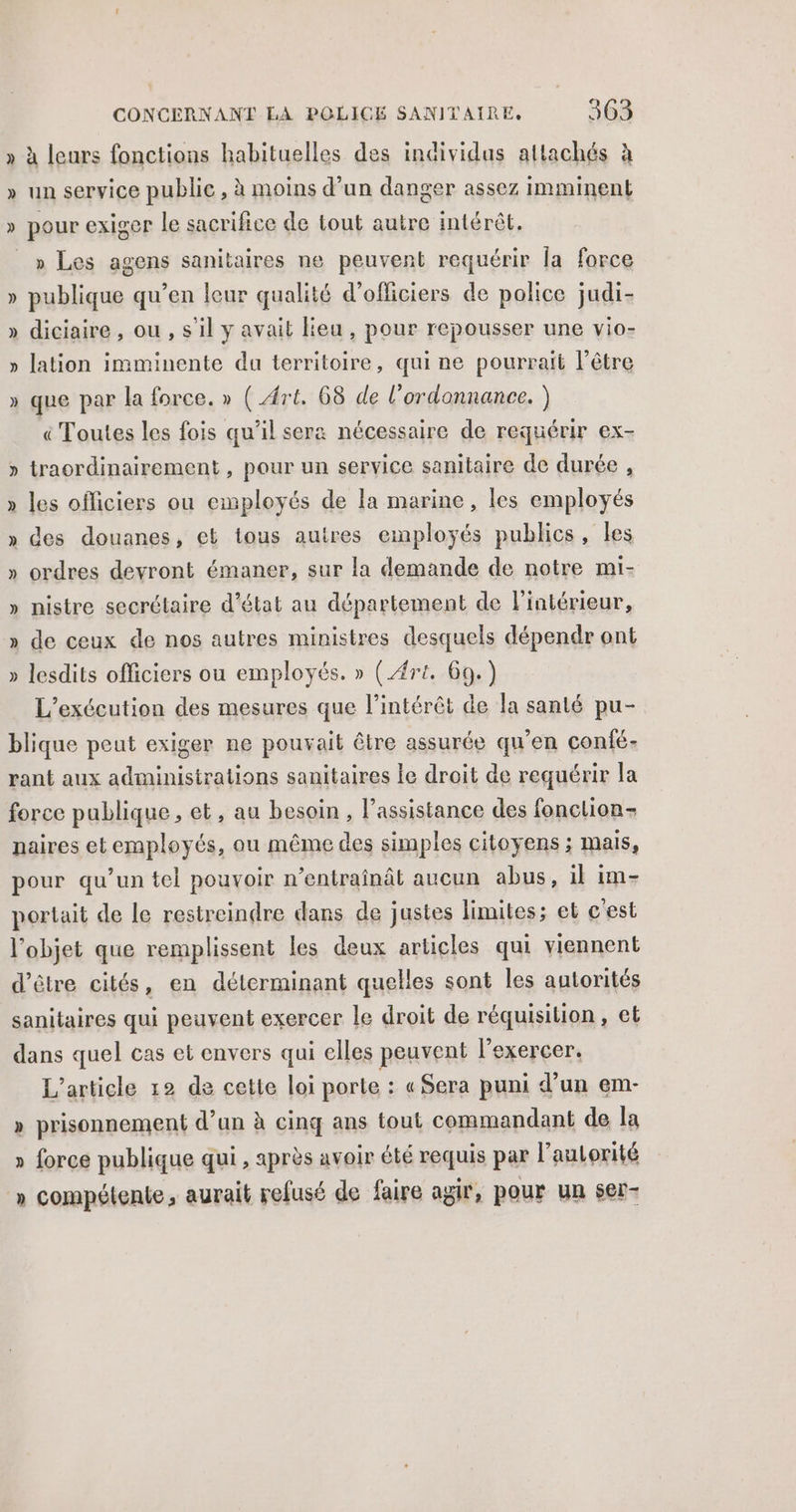 » à leurs fonctions habituelles des individus attachés à » un service public , à moins d’un danger assez imminent » pour exiger le sacrifice de tout autre intérêt. » Les agens sanitaires ne peuvent requérir la force publique qu’en leur qualité d'officiers de police judi- » diciaire , ou , s'il y avait lieu , pour repousser une vio- » lation imminente da territoire, qui ne pourrait l'être Y » que par la force. » (Art. 68 de l'ordonnance. ) « Toutes les fois qu’il sera nécessaire de requérir ex- » traordinairement , pour un service sanitaire de durée , » les officiers ou employés de la marine, les employés » des douanes, et tous autres employés publics, les » ordres devront émaner, sur la demande de notre mi- ÿ nistre secrétaire d’état au département de l'intérieur, » de ceux de nos autres ministres desquels dépendr ont » lesdits officiers ou employés. » (4rt. 60.) L’exécution des mesures que l’intérêt de la santé pu- blique peut exiger ne pouvait être assurée qu’en confé- rant aux administrations sanitaires le droit de requérir la force publique, et, au besoin , l’assistance des fonclion- naires et employés, ou même des simples citoyens ; mais, pour qu’un tel pouvoir n’entraînât aucun abus, il im- portait de le restreindre dans de justes limites; et c'est l'objet que remplissent les deux articles qui viennent d’être cités, en déterminant quelles sont les autorités sanitaires qui peuvent exercer le droit de réquisition, et dans quel cas et envers qui elles peuvent l'exercer. L'article 12 de cette loi porte : «Sera puni d’un em- » prisonnement d’un à cinq ans tout commandant de la » force publique qui , après avoir été requis par l’autorité » compétente, aurait refusé de faire agir, pour un ser-