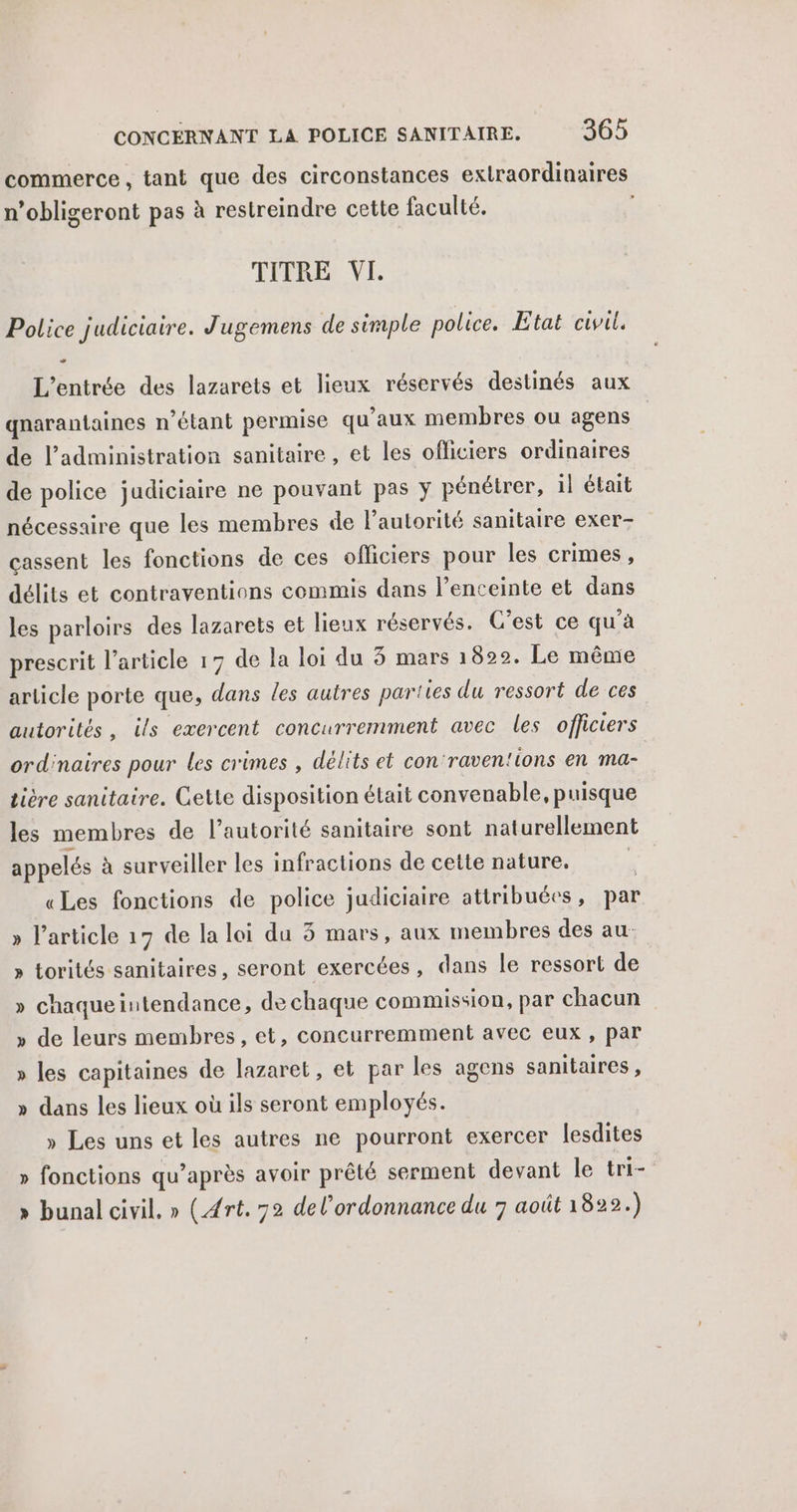 commerce, tant que des circonstances extraordinaires n’obligeront pas à restreindre cette faculté, TERRE VI Police judiciaire. Jugemens de simple police. Etat civil. - L'entrée des lazarets et lieux réservés destinés aux gnarantaines n'étant permise qu'aux membres ou agens de l'administration sanitaire , et les officiers ordinaires de police judiciaire ne pouvant pas y pénétrer, il était nécessaire que les membres de l'autorité sanitaire exer- cassent les fonctions de ces officiers pour les crimes, délits et contraventions cemmis dans l’enceinte et dans les parloirs des lazarets et lieux réservés. C’est ce qu’à prescrit l’article 17 de la loi du 3 mars 1822. Le même article porte que, dans les autres parties du ressort de ces autorités, ils exercent concurremment avec les officiers ordinaires pour les crimes , délits et con‘raven'ions en ma- tière sanitaire. Gette disposition était convenable, puisque les membres de l’autorité sanitaire sont naturellement appelés à surveiller les infractions de cette nature. «Les fonctions de police judiciaire attribuées, par » l’article 17 de la loi du 5 mars, aux membres des au- > torités sanitaires, seront exercées, dans le ressort de » chaqueintendance, de chaque commission, par chacun de leurs membres, et, concurremment avec eux , par L- 2 les capitaines de lazaret, et par les agens sanitaires, » dans les lieux où ils seront employés. » Les uns et les autres ne pourront exercer lesdites » fonctions qu’après avoir prêté serment devant le tri- » bunal civil. » (Art. 72 del’ordonnance du 7 août 1822.)