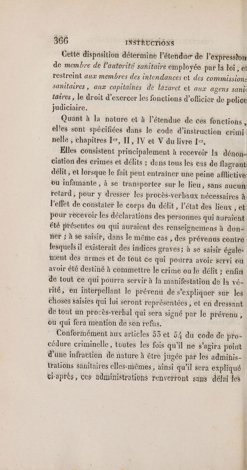 Gette disposition détérmine l'étendue de l’expresston de membre de l'autorité sanitaire employée par la loi , ét restreint aux membres des intendances et des commission: sanitaires, aux capitaines de lazaret et aux agens sant: taires, le droit d’exercer les fonctions d’officier de police judiciaire. Quant à la nature et à l'étendue de ces fonctions 1 elles sont spécifiées dans le code d’insiruction erimi.: nelle , chapitres Ier, II, IV et V du livre Er, Elles consistent principalement à rocevoir la dénon- ciation des crimes et délits ; dans tous les cas de flagrant délit, et lorsque le fait peut entraîner une peine afilictive ou infamante , à se transporter sur le lieu, sans aucun retard, pour y dresser les procès-verbaux nécessaires à. été présentes ou qui auraient des renseighemens à don- inent des armes et de tout ce qui pourra avoir servi où avoir été destiné à commettre le crime ou lé délit ; enfin de tout ce qui pourra servir à la manifestation de la vé- rité, en interpellant le prévenu de s’expliquer sur les choses Saisies qui lui seront représentées , et en dressant de tout un procès-verbal qui sera signé par le prévenu, où qui fera mention de son refus. Conformément aux articles 53 et 54 du code de pro- cédure criminelle, toutes les fois qu'il ne s'agira point d'üñe infraction de nature à être jugée par les admihis- talions Sanitaires elles-mêmes, ainsi qu'il sera expliqué ci-après, ces ädministralions renverront sans dela Îes nds re nn