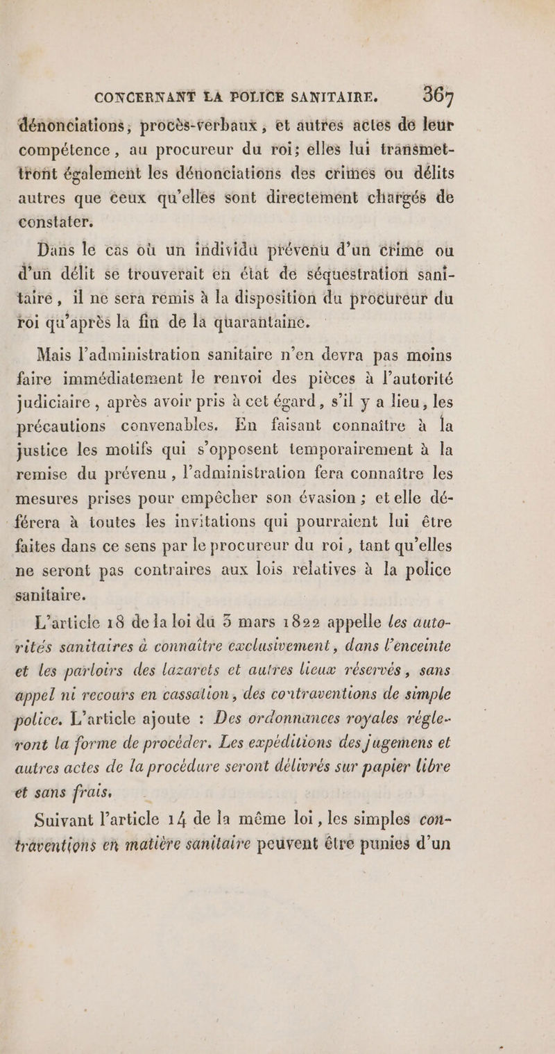 dénonciations, procès-verbaux , et autres actes dé leur compétence, au procureur du roi; elles lui transmet- tront également les dénonciations des crites ou délits autres que ceux qu'elles sont directement chargés de constater. Dans le cas où un individu prévenu d’un crime ou d’un délit se trouverait en état de séquestration sani- tairé, il ne sera remis à la disposition du procureur du roi qu'après la fin de la quarantaine. Mais l’administration sanitaire n’en devra pas moins faire immédiatement le renvoi des pièces à l’autorité judiciaire , après avoir pris à cet égard, s’il y a lieu, les précautions convenables. En faisant connaître à la justice les motifs qui s'opposent temporairement à la remise du prévenu, l'administration fera connaître les mesures prises pour empêcher son évasion ; etelle dé- férera à toutes les invitations qui pourraient lui être faites dans ce sens par le procureur du roi, tant qu’elles ne seront pas contraires aux lois relatives à la police sanitaire. L'article 18 de la loi du 5 mars 1822 appelle Les auto- rités sanitaires à connaître exclusivement, dans l'enceinte et les parloirs des lazarets et autres lieux réservés, sans appel nt recours en cassalion, des contraventions de simple police. L'article ajoute : Des ordonnances royales régle- ront la forme de procéder. Les expéditions des jugemens et autres actes de la procédure seront délivrés sur papier libre et sans frais, Suivant l’article 14 de la même loi , les simples con- traventions en matière sanitaire peuvent être punies d’un
