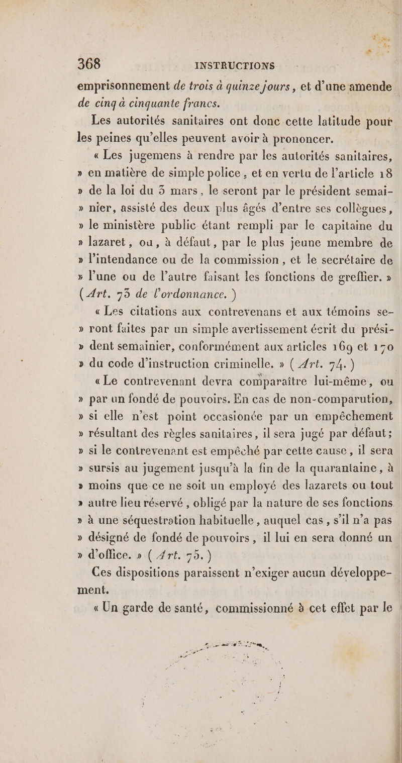 emprisonnement de trois à quinze jours, et d’une amende de cinq a cinquante francs. | Les autorités sanitaires ont donc cette latitude pour les peines qu’elles peuvent avoir à prononcer. «Les jugemens à rendre par les autorités sanitaires, » en matière de simple police, et en vertu de l’article 18 » de la loi du 3 mars, le seront par le président semai- » nier, assisté des deux plus âgés d’entre ses collègues, » le ministère public étant rempli par le capitaine du » lazaret, ou, à défaut, par Le plus jeune membre de » l’intendance ou de la commission, et le secrétaire de x l’une ou de l’autre faisant les fonctions de greflier. » (Art. 75 de l'ordonnance. ) « Les citations aux contrevenans et aux témoins se- » ront faites par un simple avertissement écrit du prési- LA dent semainier, conformément aux articles 169 et 170 » du code d'instruction criminelle, » ( Art. 74.) « Le contrevenant devra comparaître lui-même, ou » par un fondé de pouvoirs. En cas de non-comparution, » si elle n’est point occasionte par un empêchement L-1 résultant des règles sanitaires, il sera jugé par défaut; » si le contrevenant est empêché par cette cause, il sera sursis au jugement jusqu’à la fin de la quarantaine, à L=2 » Moins que ce ne soit un employé des lazarets ou tout » autre lieu réservé , obligé par la nature de ses fonctions is à une séquestration habituelle , auquel cas, s’il n’a pas » désigné de fondé de pouvoirs , il lui en sera donné un d'office. » ( rt. 55.) Ces dispositions paraissent n’exiger aucun développe- ment. « Un garde de santé, commissionné à cet effet par le Y