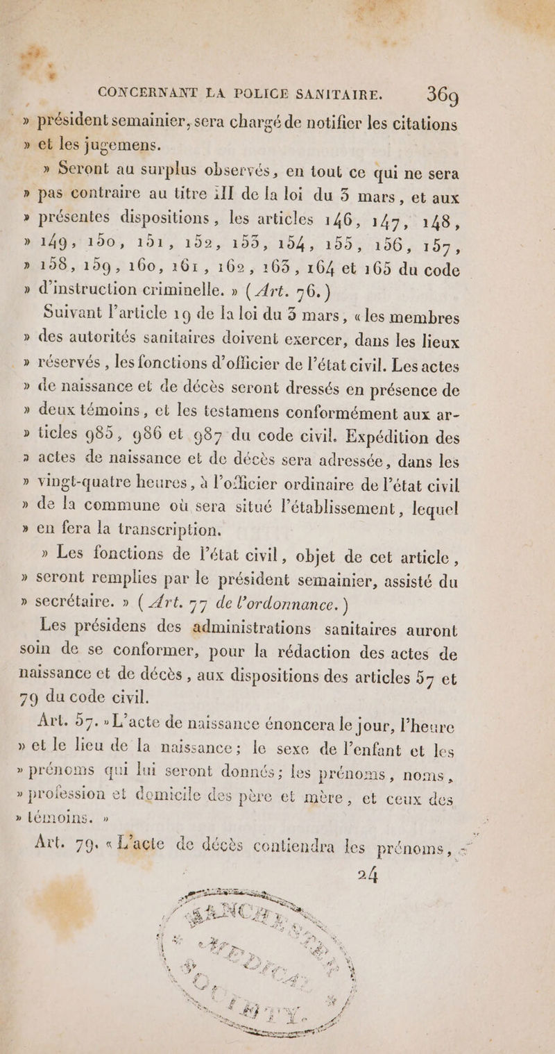 » » » * F1 3 CONCERNANT LA POLICE SANITAIRE. 369 » Seront au surplus observés, en tout ce qui ne sera pas contraire au titre ill de la loi du 5 mars, et aux présentes dispositions, les articles 146, 147, 148, ID 7196, 191, 199 ,/ 159, 154 195% 196, 157, 198, 199, 160, 161, 162, 163, 164 et 165 du code d'instruction criminelle. » (Art. 56.) Suivant l’article 19 de la loi du 3 mars, «les membres des autorités sanitaires doivent exercer, dans les lieux réservés , les fonctions d’officier de l’état civil. Les actes de naissance et de décès seront dressés en présence de deux témoins, et les testamens conformément aux ar- ücles 985, 986 et 987 du code civil. Expédition des actes de naissance et de décès sera adressée, dans les vingt-quatre heures, à l’oficier ordinaire de l’état civil de la commune où sera situé létablissement , lequel en fera la transcription. » Les fonctions de l’état civil, objet de cet article, seront remplies par le président semainier, assisté du secrétaire. » (Æré. 57 de l'ordonnance.) Les présidens des administrations sanitaires auront Art. 57. » L'acte de naissance énoncera le jour, l’heure 53