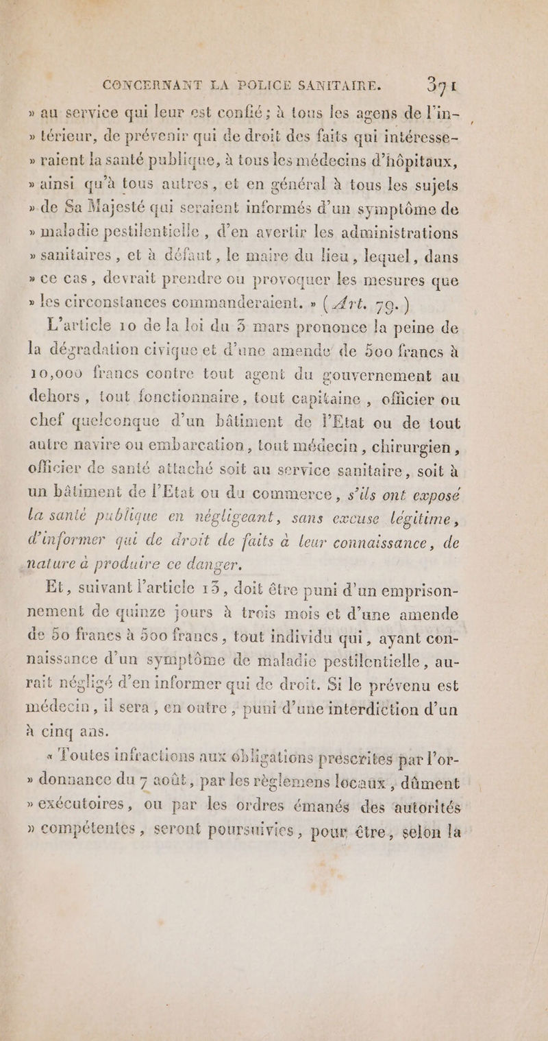 RE Dre “Et CONCERNANT LA POLICE SANITAIRE. 391 » au service qui leur est confié; à tous les agens de l’in- » térieur, de prévenir qui de droit des faits qui intéresse » raient la sauté publique, à tous les médecins d’hôpitaux, » ainsi qu'à tous autres, et en général à tous les sujets ».de Sa Majesté qui seraient informés d'un symplôme de » maladie pestilentielle, d’en avertir les administrations » sanitaires , et à défaut , le maire du lieu, lequel, dans » ce cas, devrait prendre ou provoquer di mesures que » les circonstances commanderaient, » ({rt. 30.) L'article 10 de la loi du 3 mars prononce la peine de la dégradation civique et d’une amende’ de 500 francs à 10,000 francs contre tout ageni au mouvernement au dehors , tout fonctionnaire, tout Capitaine , officier où chef quelconque d’un bâtiment de l'Etat ou de tout autre navire ou embarcation, tout médecin, chirurgien, officier de santé attaché soit au service sanitaire, soit à un bâtiment de PEtat ou du commerce, s’ils ont exposé La sante publique en négliseant, sans excuse légitime, d'informer qui de droit de faits à leur connaissance, de nature à produire ce danger. Et, suivant l’article 13, doit être puni d’un emprison- nement de quinze jours à trois mois et d’une amende de 50 francs à 500 francs, tout individu qui, ayant con- naissance d’un symptôme de maladie pestilentielle, au- rait négligé d'en informer qui de droit. Si le prévenu est médecin, il sera , en outre, puni d’une interdiction d’un À CIN aas. « Toutes infractions aux 6blisations prescrites par l’or- » donnance du 7 août, par les règlemens locaüx , dûment » exécutoires, ou par les ordres émanés des ‘autorités » compétentes, seront poursuivies, pour être, selon la