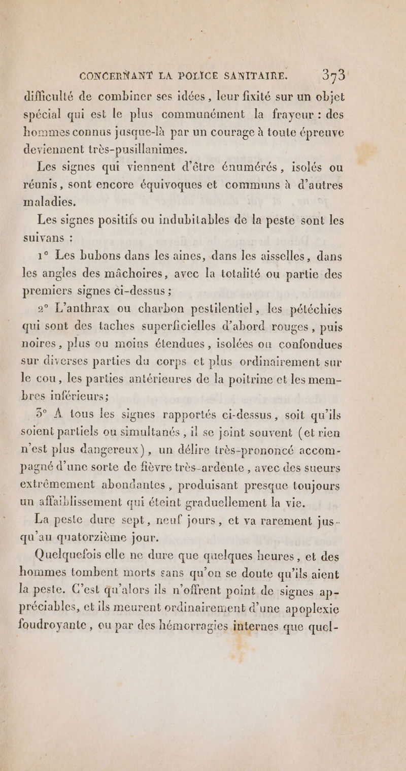 difficulté de combiner ses idées, leur fixité sur un obiet spécial qui est le plus communément la frayeur : des hommes connus jusque-là par un courage à toute épreuve deviennent très-pusillanimes. Les signes qui viennent d’être énumérés, isolés ou réunis, sont encore équivoques et communs à d’autres maladies, Les signes positifs ou indubitables de la peste sont les SUIVANS : | 1° Les bubons dans les aines, dans les aisselles, dans les angles des mâchoires, avec la totalité ou partie des premiers signes Ci-dessus ; 2° L’anthrax ou charbon pestilentiel, les péléchies qui sont des taches superficielles d’abord rouges, puis noires , plus ou moins étendues, isolées où confondues sur diverses parties du corps et plus ordinairement sur le cou, les parties antérieures de la poitrine ct les mem- bres inférieurs ; 5° À tous les signes rapportés ci-dessus, soit qu’ils soient partiels ou simultanés , il se joint souvent (et rien n'est plus dangereux), un délire très-prononcé accom- pagné d’une sorte de fièvre très-ardente , avec des sueurs extrêmement abondantes, produisant presque toujours un affaiblissement qui éteint graduellement la vie, La peste dure sept, neuf jours, et va rarement jus - qu'au quatorzième jour. Quelquefois elle ne dure que quelques heures, et des hommes tombent morts sans qu’on se doute qu’ils aient la peste. C’est qu’alors ils n’offrent point de signes ap- préciables, et ils meurent ordinairement d’une apoplexie foudroyante , ou par des hémorragies internes que quel-