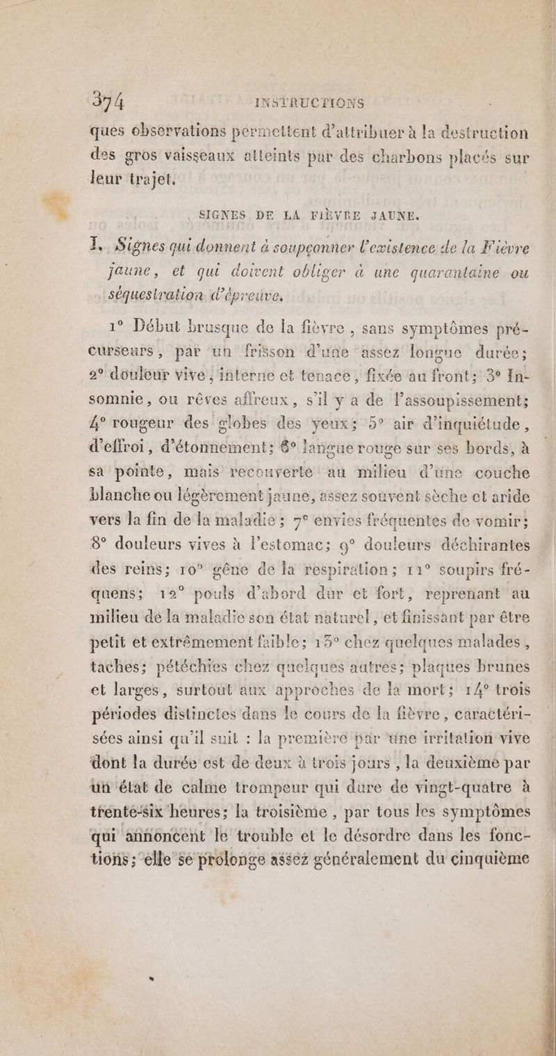 Fe ques observations permettent d'attribuer à la destruction des gros vaisseaux atleints par des charbons placés sur Jeur trajet, . SIGNES DE LA FIÈVRE JAUNE. 1, Signes qui donnent & soupeonner l'existence de la Fièvre jaune, -et qui doive nt obliger a une quarantaine ou LA séquestration d’épreuve, * Début brusque de la fièvre , sans symptômes pré- cursemrs, par un friäson d’une assez longue durée; 2° douleur vive , interne et tenace, fixée au front: 3° In- somnie, ou rêves affreux, s'il à HA Qt Le 4 assoupissement; 4° rougeur des globes des Yeux; 5° air d'inquiétude, d’effroi, ae ene bnss 8° lansue rouge sur ses bords, à sa pointe, mais recouverte au milieu d’une couche blanche ou lég èrement jaune, assez souvent sèche et aride vers la fin de FA maladie ; 7° envies fréquentes de vomir; 8° douleurs vives à l'estomac; 9° douleurs déchirantes des reins; 10° gêne de la respiration; 11° soupirs fré- quens; 19° pouls d’abord dur et fort, reprenant au milieu dé la maladie son état naturel , et finissant par être pelit et faible; 15° chez quelques malades , taches; p téchies chez quelques aatres; plaques brunes et rt surtout aux Sspréét es de la mort; 14° trois périodes distinctes dans le cours de [a fièvre, caractéri- sées ainsi qu'il suit : la première jar ‘une irritation vive dont la durée est de deux à trois jours , la deuxième par un état de calme trompeur qui dure de vingt-quatre à trénté-six heures; la troisième , par tous les symptômes qui annoncent le trouble et le désordre dans les fonc- tions ;‘elle’sé prolonge assez généralement du cinquième