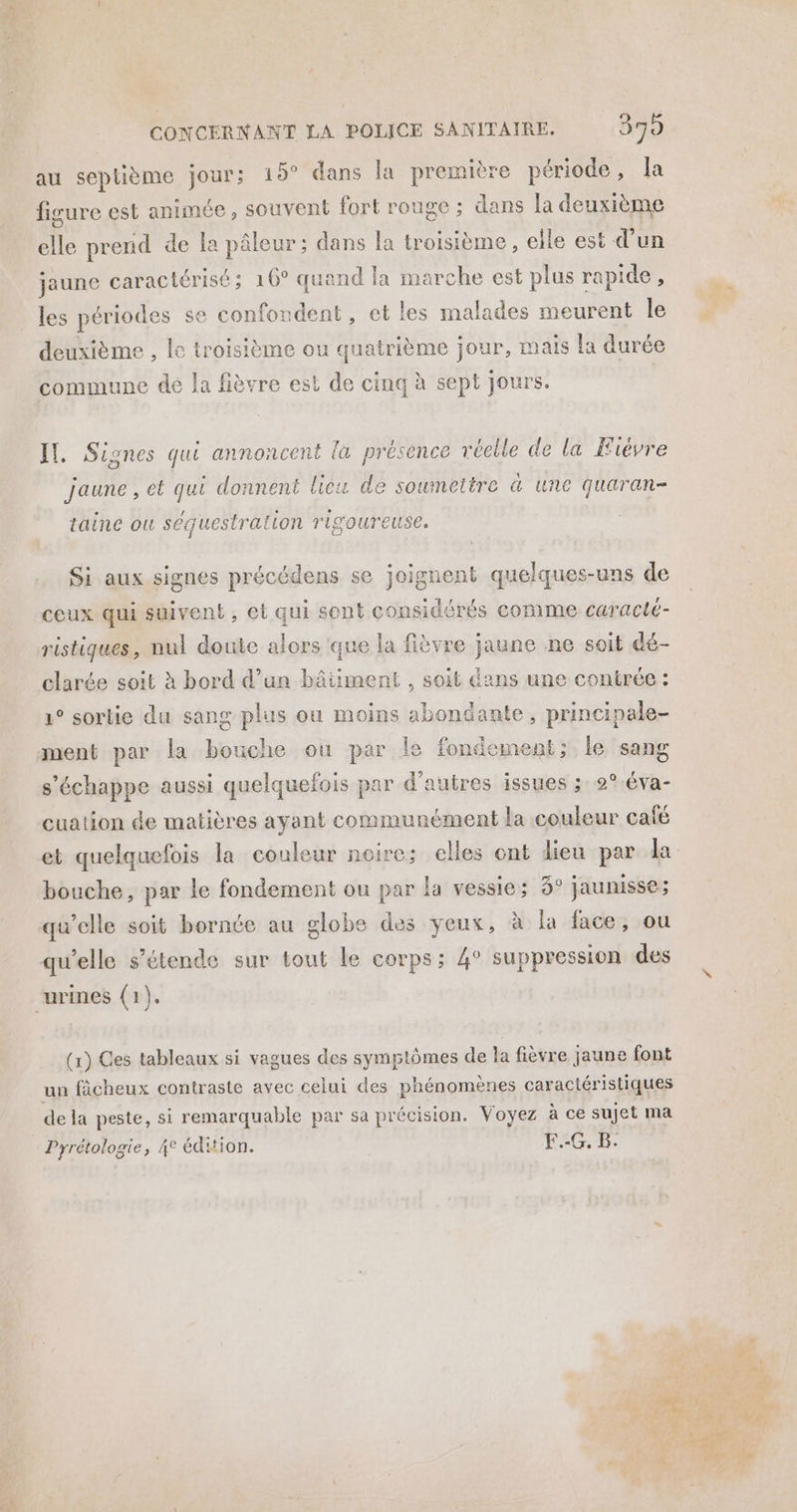 au seplième jour; 15° dans la première période, la figure est animée, souvent fort rouge ; dans la deuxième “te prend de la pâleur; dans la troisième, elle est d’un jaune caractérisé; 16° quand la marche est plus rapide, les périodes se confondent, et les malades meurent le deuxième , le troisième ou quatrième jour, mais la durée commune de la fièvre est de cinq à sept Jours. IL, Siones qui annoncent la présence réelle de la Fièvre © jaune, et qui donnent licu de soumettre &amp; une quaran- taine ou séquestration rigoureuse. Si aux signes précédens se joignent quelques-uns de ceux qui suivent, et qui sont considérés comme caracté- ristiques, nul doute alors que la fièvre jaune ne soit dé- clarée soit à bord d’un bâiiment , soit dans une contrée : 1° sortie du sang plus ou moins abondante , principale- ment par la bouche ou par le fondement; le sang s'échappe aussi quelquefois par d’autres issues ; 2°-éva- cuation de matières ayant communément la couleur café bouche, par le fondement ou par la vessie; 3° jaunisse; qu'elle soit bornée au globe des yeux, à la face, ou qu’elle s’étende sur tout le corps: 4° suppression des “urines (1). (x) Ces tableaux si vagues des symptômes de la fièvre jaune font un fâcheux contraste avec celui des phénomènes caractéristiques de la peste, si remarquable par sa précision. Voyez à ce sujet ma Pyrétologie, 4° édHion. E.-G. B.
