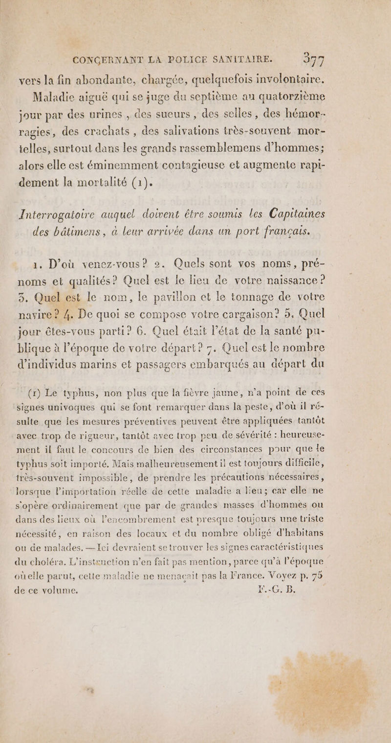 vers la fin abondante, chargée, quelquefois involontaire. Maladie aiguë qui se juge du septième au quatorzième jour par des urines , des sueurs , des selles, des hémor- ragies, des crachats , des salivations très-souvent mor- telles, surtout dans les grands rassemblemens d'hommes; alors elle est éminemment contagieuse et augmente rapi- dement la mortalité (1). Interrogatoire auquel doivent être soumis les Capitaines des bâtimens, à leur arrivée dans un port francais. 1. D'où venez-vous? 2. Quels sont vos noms, pré- noms et qualités? Quel est le lieu de votre naissance ? 3. Quelest le nom, le pavillon et le tonnage de votre pavire ? 4. De quoi se compose votre cargaison? 5. Quel jour êtes-vous parti? 6. Quel était l’état de la santé pu- blique à l’époque de votre départ? 7. Quel est le nombre d'individus marins et passagers embarqués au départ du (x) Le typhus, non plus que la fièvre jaune, n’a point de ces signes univoques qui se font remarquer dans la peste, d’où il ré- sulte que les mesures préventives peuvent être appliquées tantôt avec trop de rigueur, tantôt avec trop peu de sévérité : heureuse- ment il faut le concours de bien des circonstances pour que le typhus soit importé. Mais malheureusement il est toujours difficile, très-souvent impossible, de prendre les précautions nécessaires, lorsque l'importation réelle de cette maladie a lieu; car elle ne s'opère ordinairement que par de grandes masses d'hommes ou dans des lieux où lescombrement est presque toujours une triste nécessité, en raison des locaux et du nombre obligé d’habitans ou de malades, — Ici devraient se trouver les signes caractéristiques du choléra. L’instenction n’en fait pas mention, parce qu’à l’époque oùelle parut, cette maladie ne menacait pas la France. Voyez p. 95 de ce volunie. E.-G. B,