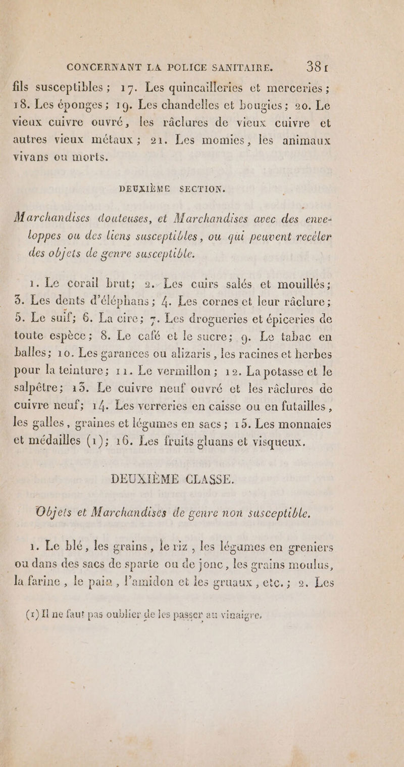 fils susceptibles ; 17. Les quincailleries et merceries ; 18. Les éponges ; 19. Les chandelles et bougies; 20. Le vieux cuivre ouvré, les râclures de vieux cuivre et autres vieux métaux ; 21. Les momies, les animaux vivans ou morts. DEUXIÈME SECTION. Marchandises douteuses, et Marchandises avec des enve- loppes ou des liens susceptibles, ou qui peuvent recéler des objets de genre susceptible. 1. Le corail brut; 2. Les cuirs salés et mouillés: 3. Les dents d’éléphans ; 4. Les cornes et leur râclure; 5. Le suif; 6. La cire; 7. Les drogueries et épiceries de toute espèce; 8. Le café et le sucre; 9. Le tabac en balles; 10. Les garances ou alizaris , les racines et herbes pour la teinture; 11. Le vermillon ; 12. La potasse et le salpêtre; 13. Le cuivre neuf ouvré et les râclures de cuivre neuf; 14. Les verreries en caisse ou en futailles , les galles, graines et légumes en sacs ; 15. Les monnaies et médailles (1); 16. Les fruits gluans et visqueux. DEUXIEME CLASSE. Objets et Marchandises de genre non susceptible. 1. Le blé, les grains, le riz , les légames en greniers ou dans des sacs de sparie ou de jonc, les grains moulus, la farine , le pain , l’amidon et les gruaux , etc. ; 2. Les (1) I ne faut pas oublier de les passer au vinaigre,