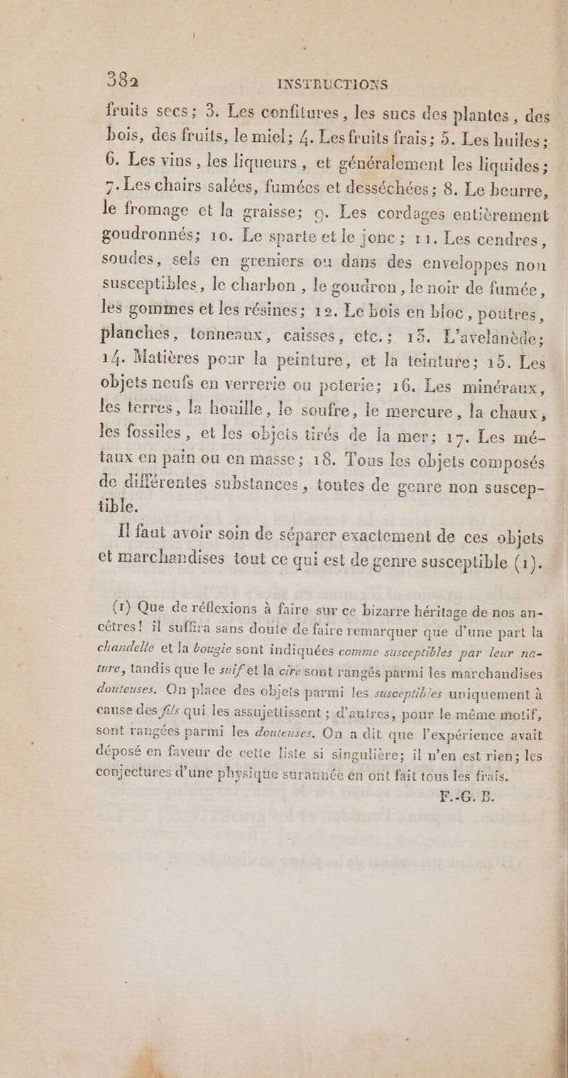 fruits secs; 3. Les confitures , les sucs des plantes , des bois, des fruits, le miel; Z. Les fruits frais: 5. Les huiles ; 6. Les vins , les liqueurs , et généralement les liquides ; 7. Les chairs salées, fumées et desséchées ; 8. Le beurre, le fromage et la graisse; 0. Les cordages entièrement goudronnés; 10. Le sparte et le jonc; 11. Les cendres L soudes, sels en greniers où dans des enveloppes non susceptibles, le charbon , le goudron, le noir de fumée, les gommes et les résines; 12. Le bois en bloc, poutres, planches, tonneaux, caisses, etc.: 13. L’avelanède; 14. Matières pour la peinture, et la teinture: 15. Les objets neufs en verrerie ou poterie; 16. Les minéraux, les terres, la houille, le soufre, le mercure , la chaux, les fossiles, et les objets tirés de la mer; 17. Les mé- taux en pain ou en masse: 18. Tous Les objets composés de différentes substances, toutes de genre non suscep- tible. I! faat avoir soin de séparer exactement de ces objets et marchandises tout ce qui est de genre susceptible (1). (1) Que de réflexions à faire sur ce bizarre Béritage de nos an- cêtres ! il suffira sans doute de faire remarquer que d'une part la chandelle et la bougie sont indiquées comme susceptibles par leur na- ture, tandis que le suifet la cire sont rangés parmi les marchandises douteuses. On place des objets parmi les susceptibles uniquement à cause des fi/s qui les assujetiissent ; d’autres, pour le même motif, sont rangées parmi les douteuses. On a dit que expérience avait déposé en faveur de cette Liste si singulière; il n’en est rien; les conjectüres d’une physique surannée én ont fait tous les frais. F.-G. B.