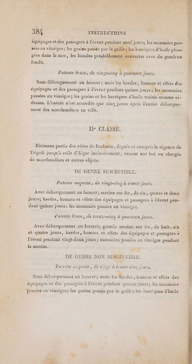 équipages et des passagers à l'évent pendant nenf jours; les monnaies pas- sées au vinaigre; les grains passés par la grille; les barriques d’huile plon- gées dans la mer, les bondes Re: ‘-<s avec du goudron fondu, Dei: Patente brute, de vingt-cing à quarante jours. Sans débarquement au lazaret; mais les hardes , Ramacs et effets des équipages et des passagers à l’évent pendant quinze jours ; les monnaies passées au vinaigre; les grains et les barriques d'huile traités comme ci- dessus. L'entrée n'est accordée que cinq jours après l'entier débarque- ment des marchandises en ville. If: CLASSE. * Bätimens partis des côtes de Baxbarie, depuis et compris la régence de Tripoli jusqu’à celle d'Alger inclusivement, venant sur lest on chargés de marchandises et autres objets. Patente suspecte, de vingt-cinq à trente Jours. Avec débarquement au lazarct ; sereine sur fer, de six, quatre et deux 1 2 ? ? FE ; à ent SRE £ jours; bardes, hamacs et effets ües équipages et passagers à l’évent pen Patente brute, de trente-cinq à quarante jours. Avec débarquement au lazaret; grande sereine sur fer, de huit, six et quatre jours, hardes, hamacs et effets des équipages et passagers à l'évent pendant vingt-deux jours; monnaies passées au vinaigre pendant la sereine. DE-GENRE NON SUSCECTIBLE. Patente suspecte , de vingt à SNA Sans débarquement au lazaret; mais les haides, hamacs et effets des équipages et es passagers à été pendant quinze jours; les monnaies passées au vinaigre; les grains passés par la grille; les barriques d'huile SE F satin