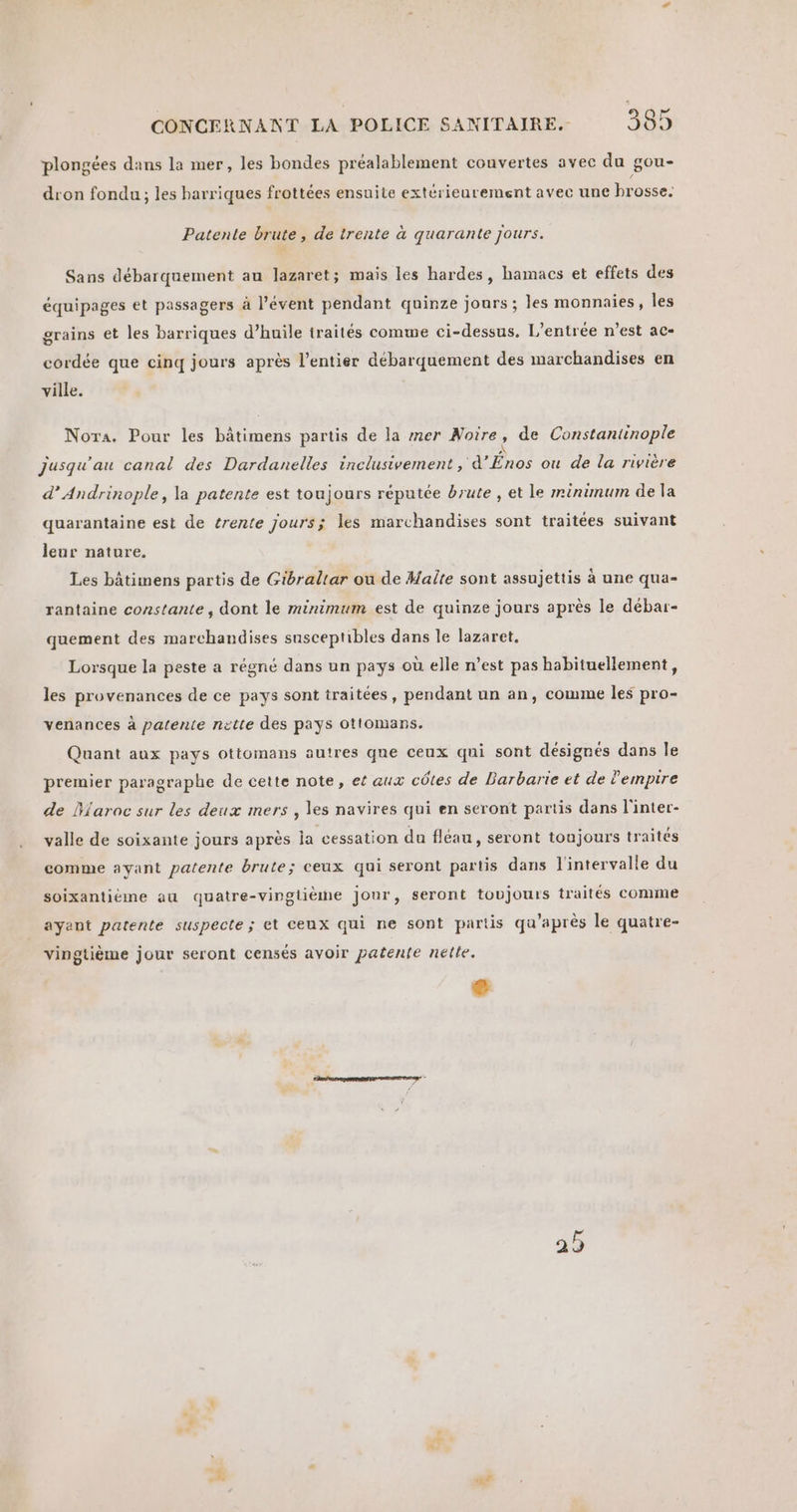 plongées dans la mer, les bondes préalablement convertes avec du gou- dron fondu ; les harriques frottées ensuite extérieurement avec une brosse. Patente brute, de trente à quarante jours. Sans débarquement au lazaret; mais les hardes, hamacs et effets des équipages et passagers à l’évent pendant quinze jours ; les monnaies, les grains et les barriques d’huile traités comme ci-dessus. L'entrée n’est ac- cordée que cinq jours après l’entier débarquement des marchandises en ville. Nora. Pour les bâtimens partis de la mer Noire ? de Constantinople Jusqu'au canal des Dardanelles inclusivement , d’ uns ou de La rivière d’Andrinople, la patente est toujours réputée brute , et le minümum de la quarantaine est de trente jours; les marchandises sont traitées suivant leur nature. Les bâtimens partis de Gibraltar ou de Halte sont assujettis à une qua- rantaine constante, dont le minimum est de quinze jours après le débar- quement des marchandises susceptibles dans le lazaret. Lorsque la peste a régné dans un pays où elle n’est pas habituellement, les provenances de ce pays sont traitées, pendant un an, comme les pro- venances à patente nette des pays Ottomans. Quant aux pays ottomans autres que ceux qui sont désignés dans le premier paragraphe de cette note, et aux côtes de Barbarie et de lempire de Maroc sur les deux mers , les navires qui en seront partis dans l'inter- valle de soixante jours après ja cessation du fléau, seront toujours traités comme ayant patente brute; ceux qui seront partis dans l'intervalle du soixantiéme au quatre-vinglième jonr, seront toujours traités comme ayant patente suspecte; et cenx qui ne sont partis qu'après le quatre- vingtième jour seront censés avoir patenfe nelle. 25