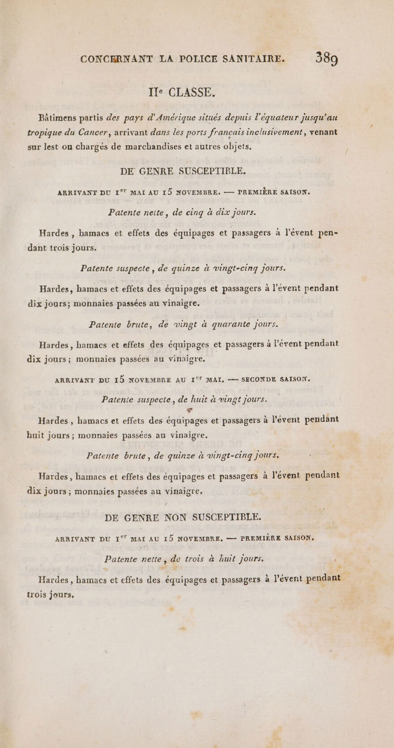 Ile CLASSE. Bâtimens partis des pays d'Amérique situés depuis l'équateur jusqu’au tropique du Cancer, arrivant dans les ports francais inclusivement, venant sur lest on chargés de marchandises et autres objets. DE GENRE SUSCEPTIBLE. ARRIVANT DU 1° MAI AU 15 NOVEMBRE. — PREMIÈRE SAISON. Patente neite, de cing à dix jours. Hardes , hamacs et effets des équipages et passagers à l'évent pen- dant trois jours. Patente suspecte , de quinze à vingt-cinq jours. Hardes, hamacs et effets des équipages et passagers à l’évent pendant dix jours; monnaies passées au vinaigre. Patente brute, de vingt à quarante jours. Hardes, hamacs et effets des équipages et passagers à l’évent pendant dix jours; monnaies passées au vinaigre. ARRIVANT DU 15 NOVEMBRE AU 1‘° MAI, — SECONDE SAISON. Patente suspecte, de huit à vingt jours. La Hardes , hamacs et effets des équipages et passagers à l’évent pendant huit jours ; monnaies passées au vinaigre, Patente brute, de quinze à vingt-cinq Jours. Hardes, hamacs et effets des équipages et passagers à l’évent pendant dix jours ; monnaies passées au vinaigre, DE GENRE NON SUSCEPTIBLE. ARRIVANT DU 1° MAI AU 15 NOVEMBRE. — PREMIÈRE SAISON. Patente nette , qe trois à huit jours. : æ Hardes, Due et effets équipages et passagers à l’évent pendant | trois jours,