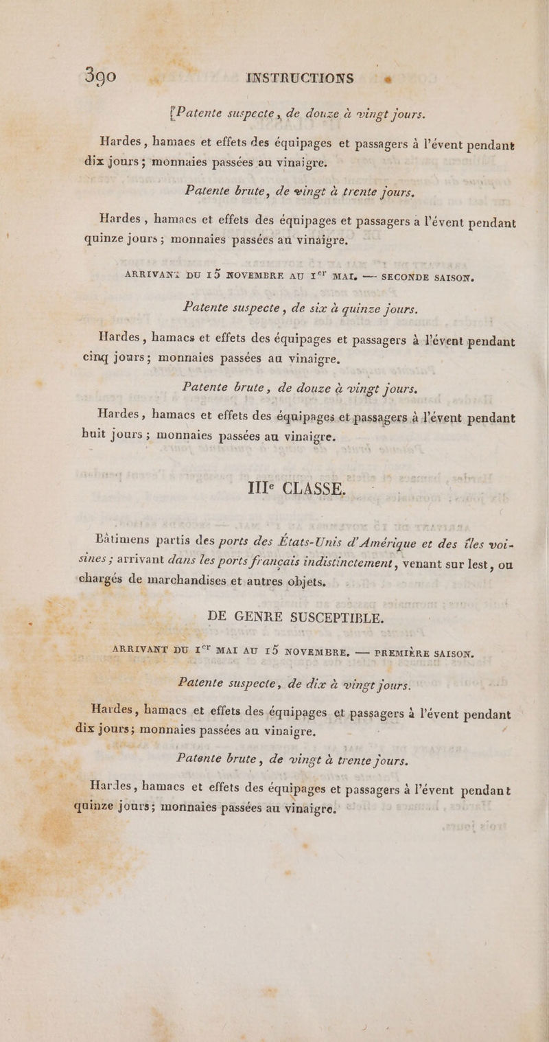 300 - We? INSTRUCTIONS « [Patente suspecte, de douze à vingt jours. Hardes, hamaes et effets des équipages et passagers à l’évent pendant dix jours; monnaies passées au vinaigre. Patente brute, de +ingt à trente jours. Hardes , hamacs et effets des équipages et passagers à l’évent pendant quinze jours; monnaies passées au vinaigre, ARRIVANi DU 15 NOVEMBRE AU 1° MAI, —- SECONDE SAISON. Patente suspecte , de six à quinze jours. Hardes , hamacs et effets des équipages et passagers à J’évent pendant Cinq jours; monnaies passées au vinaigre. Patente brute, de douze à vingt Jours. Hardes, hamacs et effets des équipages et passagers à l’évent pendant buit jours ; monnaies passées au vinaigre. Ile CLASSE. Bätimens partis des ports des États-Unis d'Amérique et des îles voi- sines ; arrivant dans les ports fr ançais indistinctement, venant sur lest, ou changés de marchandises et autres objets. à # É L À Le % is DE GENRE SUSCEPTIBLE. Fe ARRIVANT DU 1% MAL AU 15 NOVEMBRE. — PREMIÈRE SAISON. Patente suspecte, de dix à vingt jours. Hardes, hamacs et effets des équipages et passagers à l’évent pendant dix; 192 monnaies passées au vinaigre, a ‘ + ‘ Patente brute , de vingt à trente Jours.