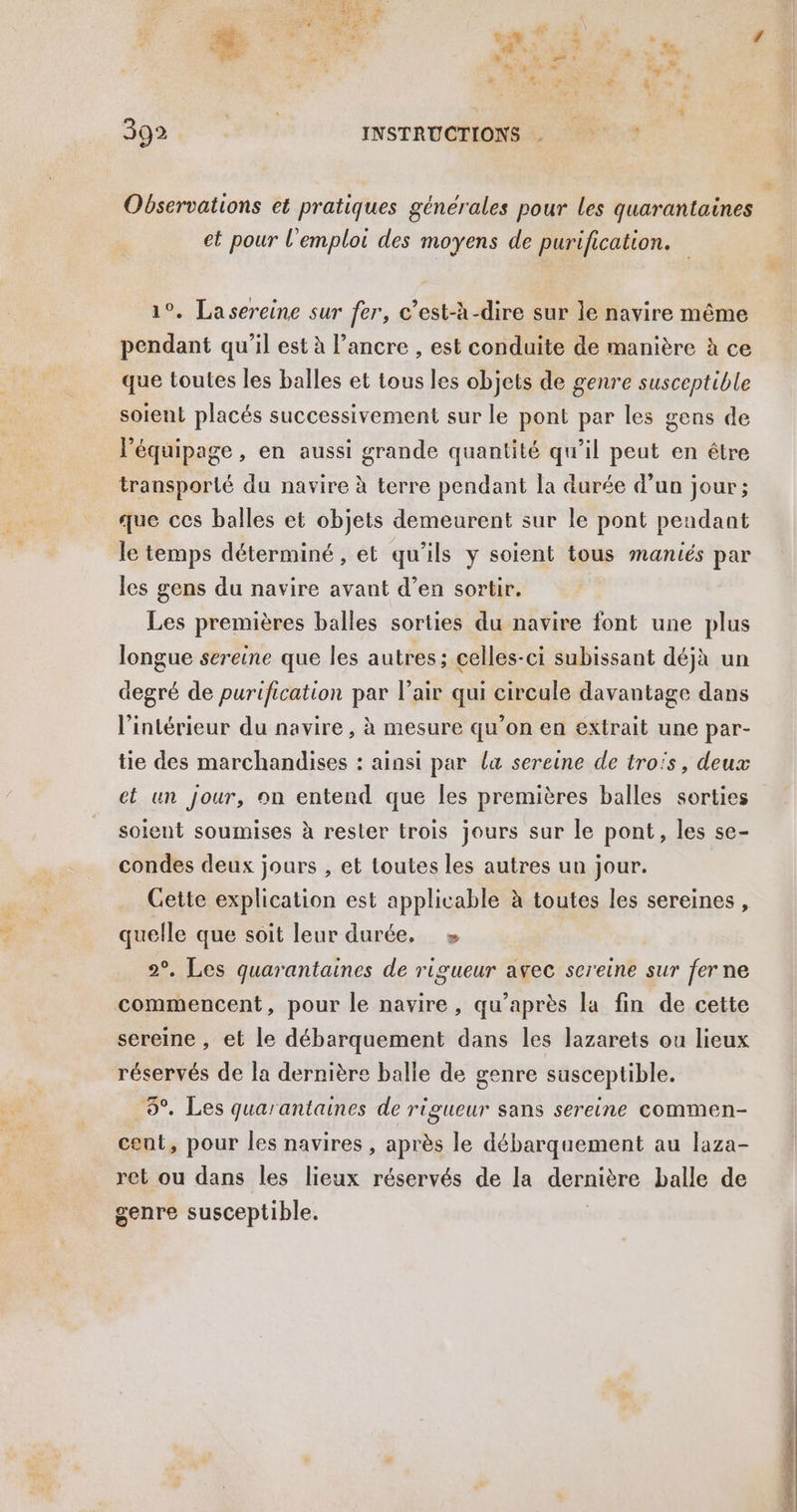 Observations et pratiques générales pour Les quarantaines et pour l'emploi des moyens de purification. 1°. Lasereine sur fer, c’est-à-dire sur le navire même pendant qu'il est à l'ancre , est conduite de manière à ce que toutes les balles et tous les objets de genre susceptible soient placés successivement sur le pont par les gens de l'équipage , en aussi grande quantité qu’il peut en être transporté du navire à terre pendant la durée d’un jour; que ces balles et objets demeurent sur le pont pendant le temps déterminé , et qu'ils y soient tous maniés par les gens du navire avant d’en sortir. Les premières balles sorties du navire font une plus longue sereine que les autres; celles-ci subissant déjà un degré de purification par l'air qui circule davantage dans l'intérieur du navire, à mesure qu’on en extrait une par- tie des marchandises : ainsi par la sereine de trois, deux et un jour, on entend que les premières balles sorties soient soumises à rester trois jours sur le pont, les se- condes deux jours , et toutes les autres un jour. Cette explication est applicable à toutes les sereines, quelle que soit leur durée. » 2°. Les quarantaines de rigueur avec sereine sur fer ne commencent, pour le navire, qu’après la fin de cette sereine , et le débarquement dans les lazarets ou lieux réservés de la dernière balle de genre susceptible. 6°. Les quarantaines de rigueur sans sereine commen- cent, pour les navires , après le débarquement au laza- ret ou dans les lieux réservés de la dernière balle de genre susceptible.