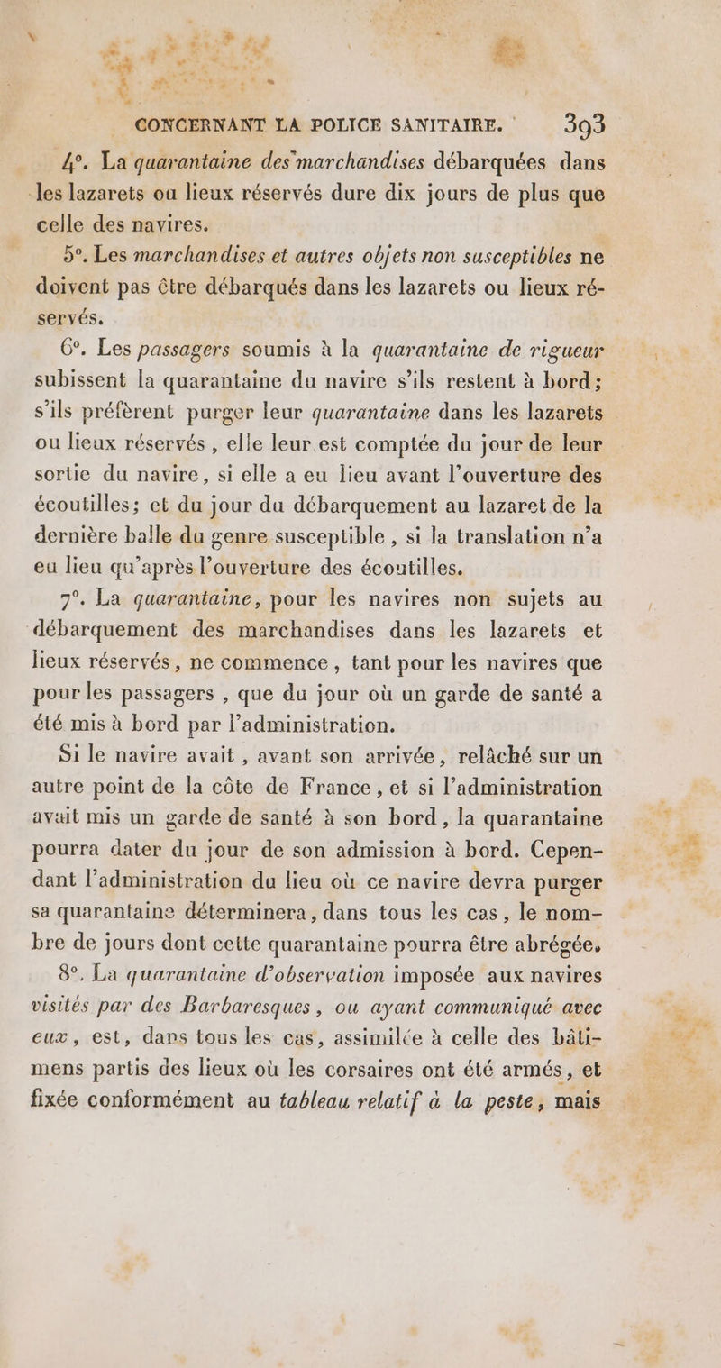\ d . F + ” À +. Tam _Æ D Œu* Ur #e ps L'; + Pg Ge C4 CONCERNANT LA POLICE SANITAIRE. 393 4°. La quarantaine des marchandises débarquées dans “les lazarets ou lieux réservés dure dix jours de plus que celle des navires. 5°. Les marchandises et autres objets non susceptibles ne doivent pas être débarqués dans les lazarets ou lieux ré- servés. 6°. Les passagers soumis à la quarantaine de rigueur s'ils préfèrent purger leur quarantaine dans les lazarets ou lieux réservés , elle leur.est comptée du jour de leur sortie du navire, si elle a eu lieu avant l’ouverture des écoutilles; et du jour du débarquement au lazaret de la dernière balle du genre susceptible , si la translation n’a eu lieu qu'après l’ouverture des écoutilles. 7°. La quarantaine, pour les navires non sujets au débarquement des marchandises dans les lazarets et lieux réservés, ne commence , tant pour les navires que pour les passagers , que du jour où un garde de santé a été mis à bord par Padministration. Si le navire avait , avant son arrivée, relâché sur un autre point de la côte de France , et si l'administration avait mis un garde de santé à son bord, la quarantaine pourra dater du jour de son admission à bord. Cepen- dant l’administration du lieu où ce navire devra purger sa quarantaine déterminera, dans tous les cas, le nom- bre de jours dont cette quarantaine pourra être abrégée, 8°, La quarantaine d'observation imposée aux navires visités par des Barbaresques, ou ayant communiqué avec eux, est, dans tous les cas, assimilce à celle des bâti- mens partis des lieux où les corsaires ont été armés, et fixée conformément au fableau relatif à la peste, mais 4%: Fe A