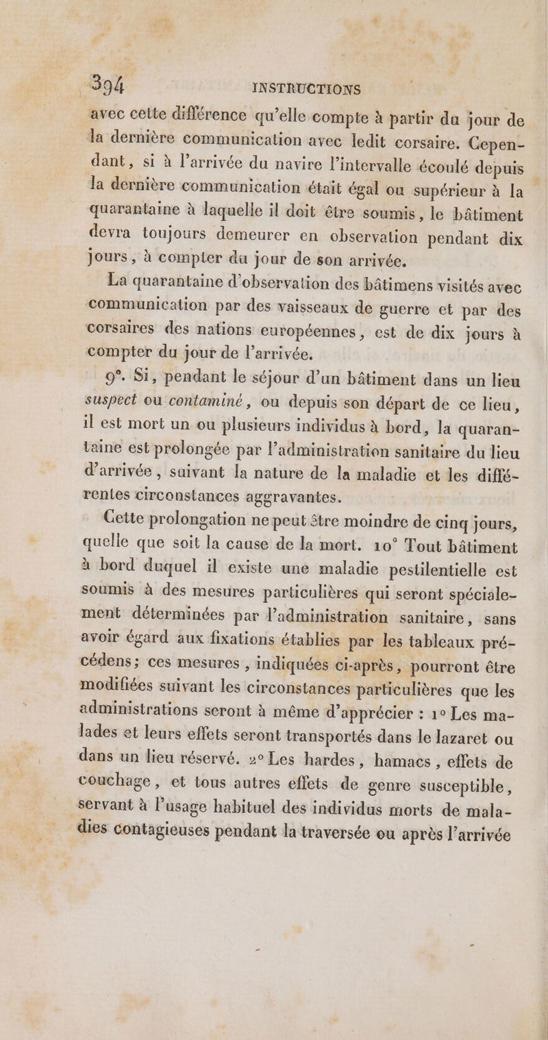 avec celte différence qu’elle compte à partir da jour de la dernière communication avec ledit corsaire. GCepen- dant, si à l’arrivée du navire l’intervalle écoulé depuis la dernière communication était égal ou supérieur à [a quarantaine à laquelle il doit être soumis , le bâtiment devra toujours demeurer en observation pendant dix jours, à compier da jour de son arrivée, La quarantaine d'observation des bâtimens visités avec communication par des vaisseaux de guerre et par des corsaires des nations européennes, est de dix jours à compter du jour de l’arrivée. 9°. Si, pendant le séjour d’un bâtiment dans un lieu suspect où contaminé, ou depuis son départ de ce lieu, il est mort un ou plusieurs individus à bord, la quaran- taine est prolongée par l’administration sanitaire du lieu d'arrivée , saivant Îa nature de la maladie et les diffé- rentes circonstances agsravantes. Gette prolongation ne peut être moindre de cinq jours, quelle que soit la cause de la mort, 10° Tout bâtiment à bord duquel il existe une maladie pestilentielle est soumis à des mesures particulières qui seront spéciale- ment déterminées par l’administration sanitaire, sans avoir égard aux fixations établies par les tableaux pré- cédens; ces mesures , indiquées ci-après, pourront être modifiées suivant les circonstances particulières que les administrations seront à même d'apprécier : 1° Les ma- lades et leurs effets seront transportés dans le lazaret ou dans un lieu réservé. 2° Les hardes , hamacs , effets de couchage, et tous autres effets de genre susceptible, servant à l’usage habituel des individus morts de mala- dies contagieuses pendant la traversée ou après l’arrivée