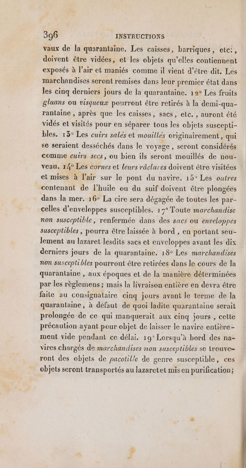 vaux de la quarantaine, Les caisses, barriques, etc, doivent être vidées, et les objets qu’elles contiennent exposés à l’air et maniés comme il vient d’être dit, Les marchandises seront remises dans leur premier état dans les cinq derniers jours de la quarantaine. 19° Les fruits gluans ou visqueux pourront être retirés à la demi-qua- rantaine , après que les caisses, sacs, etc. , auront été vidés et visités pour en séparer tous les objets suscepti- bles. 13° Les cuirs salés et mouillés originairement , qui se seraient desséchés dans le voyage , Seront considérés comme cutrs secs, ou bien ils seront mouillés de nou- veau. 14° Les cornes et leurs râclures doivent être visitées et mises à l’air sur le pont du navire. 19° Les outres contenant de l’huile ou du suif doivent être plongées dans la mer. 16° La cire sera dégagée de toutes les par- celles d’enveloppes susceptibles. 17° Toute marchandise non susceptible, renfermée dans des sacs ou enveloppes susceptibles , pourra être laissée à bord , en portant seu- lement au lazaret lesdits sacs et enveloppes avant les dix derniers jours de la quarantaine. 18° Les marchandises non susceptibles pourront être retirées dans le cours de la quarantaine , aux époques et de la manière déterminées par les règlemens ; mais la livraison entière en devra être faite au consignataire cinq jours avant le terme de la quarantaine, à défaut de quoi ladite quarantaine serait prolongée de ce qui Manquerait aux cinq jours , cette précaution ayant peur objet de laisser le navire entière - ment vide pendant ce délai. 19° Lorsqu'à bord des na- vires chargés de marchandises non susceptibles se trouve- ront des objets de pacotille de genre susceptible, ces objets seront transportés au lazaretet mis en purification;
