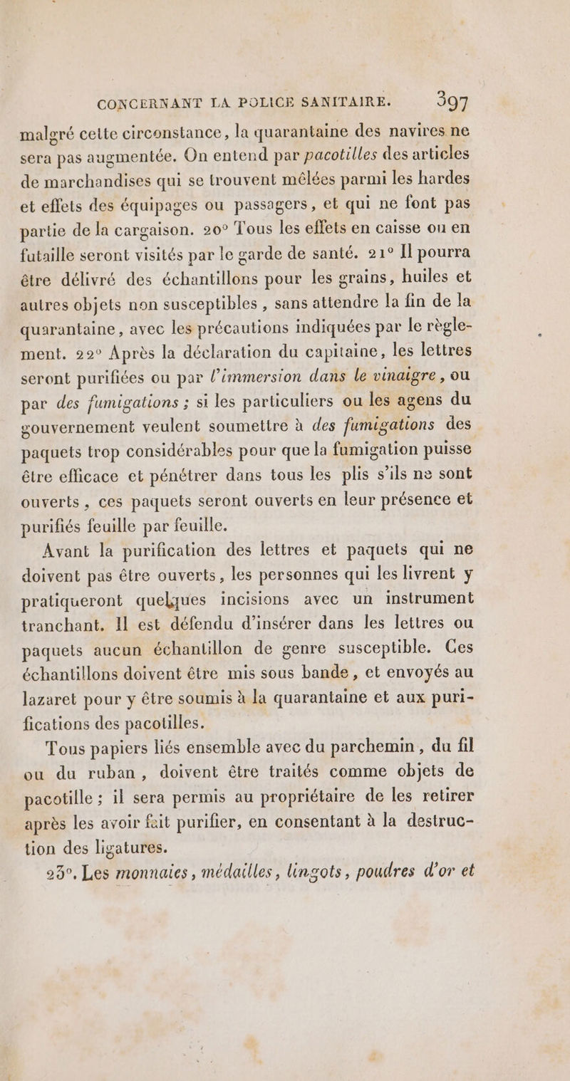 malgré cette circonstance, la quarantaine des navires ne sera pas augmentée. On entend par pacotilles des articles de marchandises qui se trouvent mêlées parmi les hardes et effets des équipages ou passagers, et qui ne font pas partie de la cargaison. 20° Tous les effets en caisse ou en futaille seront visités par le garde de santé. 21° Il pourra être délivré des échantillons pour les grains, huiles et autres objets non susceptibles , sans attendre la fin de la quarantaine , avec les précautions indiquées par le règle- ment. 22° Après la déclaration du capitaine, les lettres seront purifiées ou par l'immersion dans le vinaigre , OU par des fumigations ; si les particuliers ou les agens du gouvernement veulent soumettre à des fumigations des paquets trop considérables pour que la fumigation puisse être efficace et pénétrer dans tous les plis s'ils ne sont ouverts, ces paquets seront ouverts en leur présence et purifiés feuille par feuille. Avant la purification des lettres et paquets qui ne doivent pas être ouverts, les personnes qui les livrent y pratiqueront quelques incisions avec un instrument tranchant. Il est défendu d'insérer dans les lettres ou paquets aucun échantillon de genre susceptible. Ges échantillons doivent être mis sous bande, et envoyés au lazaret pour y être soumis à la quarantaine et aux puri- fications des pacotilles. Tous papiers liés ensemble avec du parchemin, du fil ou du ruban, doivent être traités comme objets de pacotille ; il sera permis au propriétaire de les retirer après les avoir fait purifier, en consentant à la destruc- tion des ligatures. 23, Les monnaies , médailles, lingots, poudres d’or et