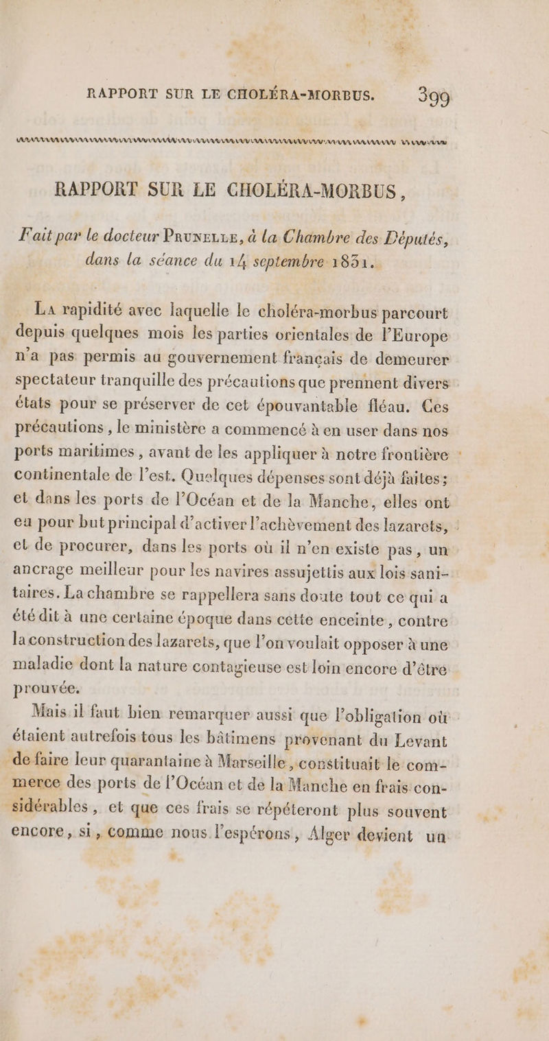 VER VAR RAA VE LUE MU VU VU UD AU AR LUV AR AU VU UV AURA AA RAY AAA VE RAPPORT SUR LE CHOLÉRA-MORBUS , F'ait par le docteur Prune, à la Chambre des Députés, dans la séance du 14 septembre 1831. La rapidité avec laquelle le choléra-morbus parcourt depuis quelques mois les parties orientales de l’Europe n'a pas permis au gouvernement francais de demeurer spectateur tranquille des précautions que prennent divers états pour se préserver de cet épouvantable fléau. Ces précautions , le ministère a commencé à en user dans nos ports maritimes , avant de les appliquer à notre frontière continentale de l’est. Quelques dépenses sont déjà faites ; el de procurer, dans les ports où il n’en existe pas, un taires, Lachambre se rappellera sans doute tout ce qui a été dit à une certaine époque dans cette enceinte, contre laconstruction des lazarets, que l’on voulait opposer à une maladie dont la nature contagieuse est loin encore d’être prouvée. étaient autrefois tous les bâtimens provenant du Levant de faire leur quarantaine à Marseille constituait le com _merce des ports de l’Océan et de la Manche en frais con- sidérables , et que ces frais se répéteront plus souvent L