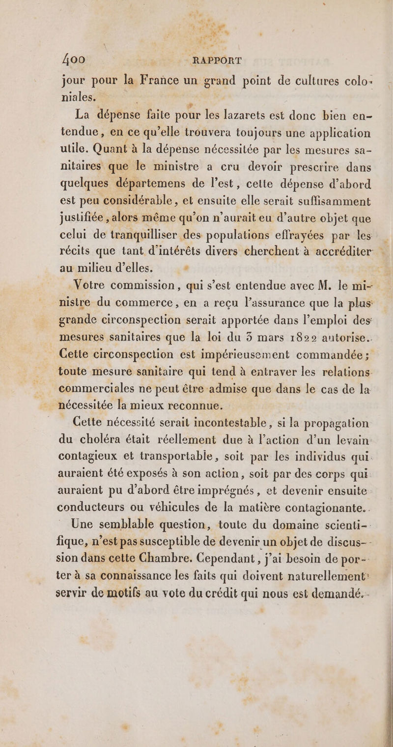 1e HE 400 | = RAPPORT jour pour la France un pu point de cultures colo niales. La dépense faite pour les lazarets est donc bien en- tendue, en ce qu elle trouvera toujours une application utile, Quant à la dépense nécessitée par les mesures sa- nitaires que le ministre a cru devoir prescrire dans quelques départemens de l’est, cette dépense d’abord est peu considérable, el ensuite elle serait suffisamment justifiée , alors même qu’on n’aurait eu d’autre objet que celui de tranquilliser des populations effrayées par les récits que tant d'intérêts divers cherchent à accréditer … au milieu d’elles. # Votre commission, qui s’est entendue avec M. le mi- nistre du commerce, en a reçu l’assurance que la plus grande circonspection serait apportée dans l'emploi des _ mesures sanitaires que la loi du 3 mars 1822 antorise. _ Cette circonspection est impérieusement commandée; toute mesure sanitaire qui tend à entraver les relations commerciales ne peut être admise que dans le cas de la Cette nécessité serait incontestable, si la propagation du choléra était réellement due à l’action d’un levain contagieux et transportable, soit par les individus qui. auraient été exposés à son action, soit par des corps qui auraient pu d’abord être imprégnés, et devenir ensuite conducteurs ou véhicules de la matière contagionante.. Une semblable question, toute du domaine scienti-. fique, n’est pas susceptible de devenir un objet de discus-- sion dans cette Chambre. Cependant, j’ai besoin de por- ter à sa connaissance les faits qui doivent naturellement: servir de motifs au vote du crédit qui nous est demandé.
