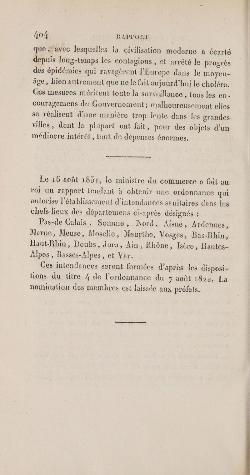 que avec lesquelles la civilisation moderne a écarté depuis long-temps les contagions , et arrêté le progrès des épidémies qui ravagèrent l’Europe dans le moyen- âge, bien autrement que ne le fait aujourd’hui le choléra. Ces mesures méritent toute la surveillance , tous les en- couragemens du Gouvernement; malheureusement elles se réalisent d’une manière trop lente dans les grandes villes, dont la plupart ont fait, pour des objets d’un médiocre intérêt, tant de dépenses énormes. Le 16 août 1831, le ministre du commerce a fait au roi un rapport tendant à obtenir une ordonnance qui autorise l'établissement d’intendances sanitaires dans les chefs-lieux des départemens ci-après désignés : Pas-de Calais, Somme, Nord, Aisne, Ardennes, Marne, Meuse, Moselle, Meurthe, Vosges, Bas-Rhin, Haut-Rhin, Doubs, Jura, Ain, Rhône, Isère, Hautes- Alpes, Basses-Alnes, et Var. Ces intendances seront formées d’après les disposi- ons du titre 4 de l’ordonnance du 7 août 1829, La nomination des membres est laissée aux préfets.
