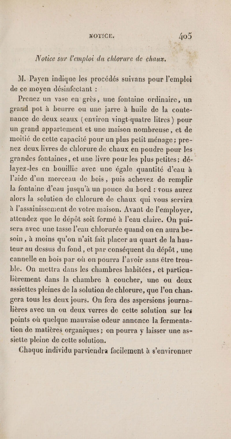 Notice sur l'emploi du chlorure de chaux. M. Payen indique les procédés suivans pour l’emploi de ce moyen désinfectant : Prenez un vase en grès, une fontaine ordinaire, un grand pot à beurre ou une jarre à huile de la conte- nance de deux seaux (environ vingt-quatre litres ) pour un grand appartement et une maison nombreuse , et de moitié de cette capacité pour un plus petit ménage ; pre- nez deux livres de chlorure de chaux en poudre pour les grandes fontaines , et une livre pour les plus petites; dé- layez-les en bouillie avec une égale quantité d’eau à l’aide d’un morceau de bois, puis achevez de remplir la fontaine d’eau jusqu’à un pouce du bord : vous aurez alors la solution de chlorure de chaux qui vous servira à l'assainissement de votre maison. Avant de l’employer, attendez que le dépôt soit formé à l’eau claire. On pui- sera avec une tasse l’eau chlorurée quand on en aura be- soin , à moins qu’on n’ait fait placer au quart de la hau- teur au dessus du fond , et par conséquent du dépôt , une cannelle en bois par où on pourra l’avoir sans être trou- ble. On mettra dans les chambres habitées, et particu- lièrement dans la chambre à coucher, une ou deux assiettes pleines de la solution de chlorure, que l’on chan- gera tous les deux jours. On fera des aspersions journa- lières avec un ou deux verres de cette solution sur les points où quelque mauvaise odeur annonce la fermenta- tion de matières organiques ; on pourra y laisser une as- siette pleine de cette solution. Chaque individu parviendra facilement à s’environner