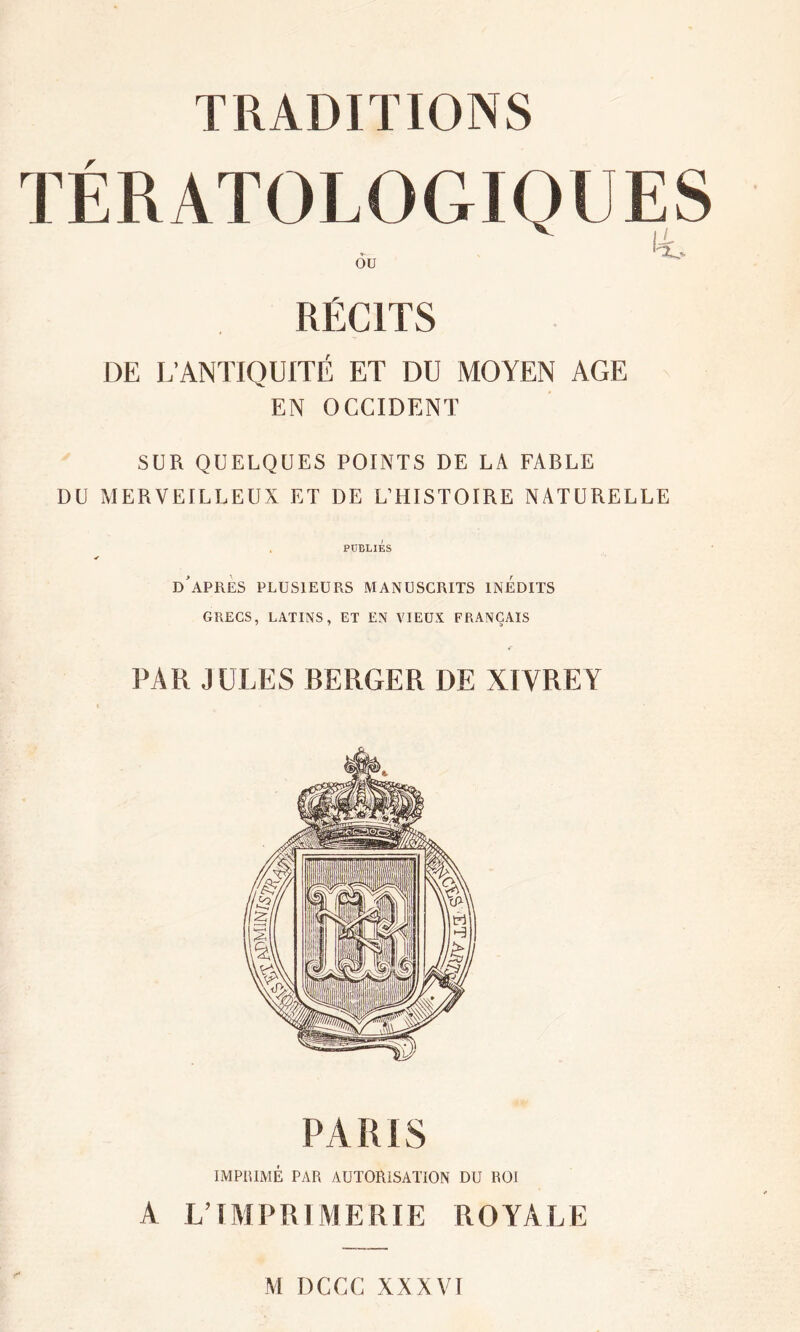 TRADITIONS TÉRATOLOGIQUES ou RÉCITS DE L’ANTIQUITÉ ET DU MOYEN AGE EN OCCIDENT SUR QUELQUES POINTS DE LA FABLE DU MERVEILLEUX ET DE L’HISTOIRE NATURELLE PUBLIES D APRES PLUSIEURS MANUSCRITS INEDITS GRECS, LATINS, ET EN VIEUX FRANÇAIS PAR JULES BERGER DE XIVREY PA R i S IMPRIMÉ PAR AUTORISATION DU ROI A L’IMPRIMERIE ROYALE M DCCC XXXVI