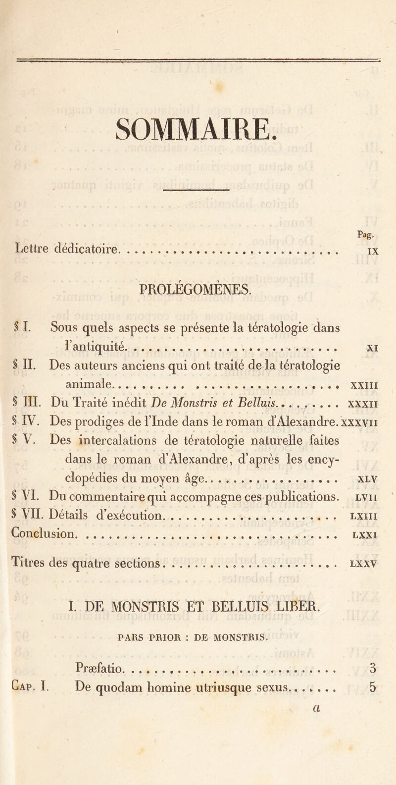 SOMMAIRE. Pag. Lettre clédicatoire ix PROLÉGOMÈNES. S I. Sous quels aspects se présente la tératologie dans l’antiquité xi $ IL Des auteurs anciens qui ont traité de la tératologie animale xxm S III. Du Traité inédit De Monstris et Beïluis xxxn § IV. Des prodiges de l’Inde dans le roman d’Alexandre, xxxvn $ V. Des intercalations de tératologie naturelle faites dans le roman d’Alexandre, d’après les ency- clopédies du moyen âge xlv § VI. Du commentaire qui accompagne ces publications, lvii § VIL Détails d’exécution lxiii Conclusion lxxi Titres des quatre sections lxxv I. DE MONSTRIS ET BELLUIS LIBER. PARS PRIOR : DE MONSTRIS. Præfatio 3 Gap. I. De quodam homine utriusque sexus 5 a