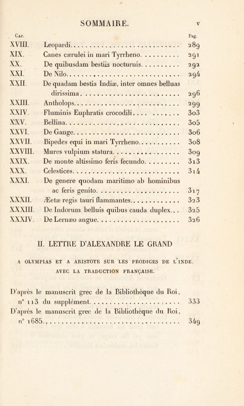 Cap. Pag. XVIII. Leopardi 289 XIX. Canes cærulei in mari Tyrrheno 291 XX. De quibusdam bestiis nocturnis 292 XXI. De Nilo 294 XXII. De quadam bestia Indiæ, inter omnes belluas dirissima 296 XXIII. Antholops 299 XXIV. Fluminis Euphratis crocodili.... ....... 3o3 XXV. Bellina 3o5 XXVI. De Gange 3o6 XXVII. Bipedes equi in mari Tyrrheno 3o8 XXVIII. Mures vulpium statura 809 5 XXIX. De monte altissimo feris fecundo 3i3 XXX. Celestices 3i 4 XXXI. De genere quodam maritimo ab hominibus ac feris genito 317 XXXII. Æetæ regis tauri flammantes 32 3 XXXIII. De Indoram belluis quibus cauda duplex... 32 5 XXXIV. De Lernæo angue. 326 II. LETTRE D’ALEXANDRE LE GRAND A OLYMPIAS ET A ARISTOTE SUR LES PRODIGES DE L’iNDE. AVEC LA TRADUCTION FRANÇAISE. D’après le manuscrit grec de la Bibliothèque du Roi, n° 113 du supplément .>.... 333 D’après le manuscrit grec de la Bibliothèque du Roi, n° i685 34q