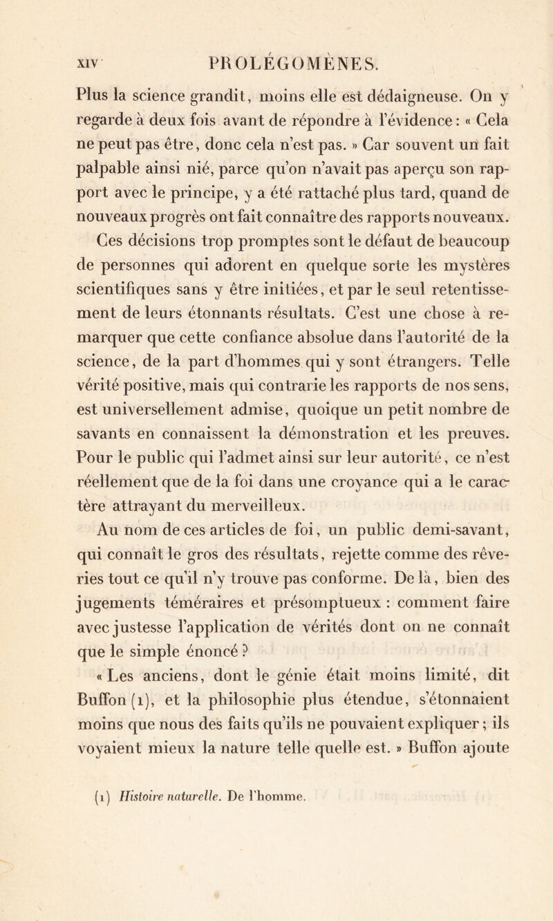 Plus la science grandit, moins elle est dédaigneuse. On y regarde à deux fois avant de répondre à l’évidence : « Cela ne peut pas être, donc cela n’est pas. » Car souvent un fait palpable ainsi nié, parce qu’on n’avait pas aperçu son rap- port avec le principe, y a été rattaché plus tard, quand de nouveaux progrès ont fait connaître des rapports nouveaux. Ces décisions trop promptes sont le défaut de beaucoup de personnes qui adorent en quelque sorte les mystères scientifiques sans y être initiées, et par le seul retentisse- ment de leurs étonnants résultats. C’est une chose à re- marquer que cette confiance absolue dans l’autorité de la science, de la part d’hommes qui y sont étrangers. Telle vérité positive, mais qui contrarie les rapports de nos sens, est universellement admise, quoique un petit nombre de savants en connaissent la démonstration et les preuves. Pour le public qui l’admet ainsi sur leur autorité, ce n’est réellement que de la foi dans une croyance qui a le carac- tère attrayant du merveilleux. Au nom de ces articles de foi, un public demi-savant, qui connaît le gros des résultats, rejette comme des rêve- ries tout ce qu’il n’y trouve pas conforme. De là, bien des jugements téméraires et présomptueux : comment faire avec justesse l’application de vérités dont on ne connaît que le simple énoncé ? «Les anciens, dont le génie était moins limité, dit Buffon(i), et la philosophie plus étendue, s’étonnaient moins que nous des fai ts qu’ils ne pouvaient expliquer ; ils voyaient mieux la nature telle quelle est. » BufFon ajoute (1) Histoire naturelle. De l'homme.