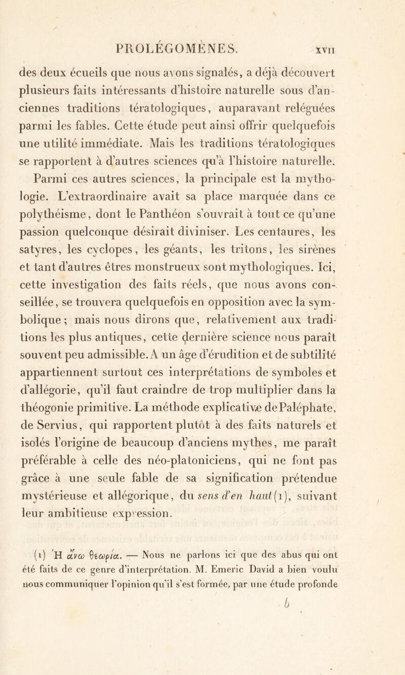 XVII des deux écueils que nous avons signalés, a déjà découvert plusieurs faits intéressants d’histoire naturelle sous d’an- ciennes traditions tératologiques, auparavant reléguées parmi les fables. Cette étude peut ainsi offrir quelquefois une utilité immédiate. Mais les traditions tératologiques se rapportent à d’autres sciences qu’à l’histoire naturelle. Parmi ces autres sciences, la principale est la mytho- logie. L’extraordinaire avait sa place marquée dans ce polythéisme, dont le Panthéon s’ouvrait à tout ce qu’une passion quelconque désirait diviniser. Les centaures, les satyres, les cyclopes, les géants, les tritons, les sirènes et tant d’autres êtres monstrueux sont mythologiques. Ici, cette investigation des faits réels, que nous avons con- seillée , se trouvera quelquefois en opposition avec la sym- bolique ; mais nous dirons que, relativement aux tradi- tions les plus antiques, cette dernière science nous paraît souvent peu admissible. A un âge d’érudition et de subtilité appartiennent surtout ces interprétations de symboles et d’allégorie, qu’il faut craindre de trop multiplier dans la théogonie primitive. La méthode explicative dePaléphate, de Servius, qui rapportent plutôt à des faits naturels et isolés l’origine de beaucoup d’anciens mythes, me paraît préférable à celle des néo-platoniciens, qui ne font pas grâce à une seule fable de sa signification prétendue mystérieuse et allégorique, du sens d’en haut(i), suivant leur ambitieuse expression. (i) 'H olvcù 9iôoploL. — Nous ne parlons ici que des abus qui ont été faits de ce genre d’interprétation. M. Emeric David a bien voulu nous communiquer l’opinion qu’il s’est formée, par une étude profonde -b
