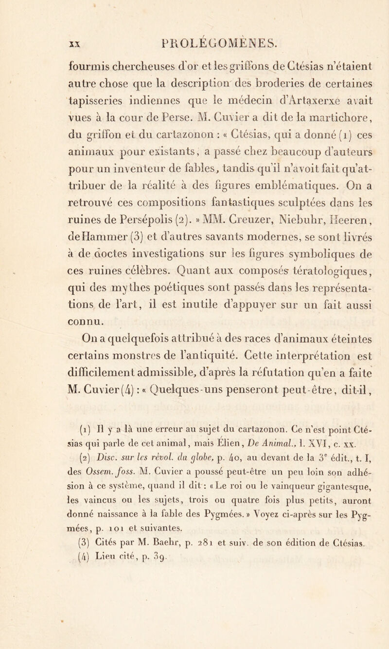 fourmis chercheuses d’or et les griffons de Ctésias n’é taient autre chose que la description des broderies de certaines tapisseries indiennes que le médecin d’Artaxerxe avait vues à la cour de Perse. M. Cuvier a dit de la martichore, du griffon et du cartazonon : « Ctésias, t[ui a donné (1) ces animaux pour existants, a passé chez beaucoup d’auteurs pour un inventeur de fables, tandis qu’il n’avoit fait qu’at- tribuer de la réalité à des figures emblématiques. On a retrouvé ces compositions fantastiques sculptées dans les ruines de Persépolis (2). » MM. Creuzer, Niebuhr, Ileeren, dePIammer (3) et d’autres savants modernes, se sont livrés à de doctes investigations sur les figures symboliques de ces ruines célèbres. Quant aux composés tératologiques, qui des mythes poétiques sont passés dans les représenta- tions de l’art, il est inutile d’appuyer sur un fait aussi connu. On a quelquefois attribué à des races d’animaux éteintes certains monstres de l’antiquité. Cette interprétation est difficilement admissible, d’après la réfutation qu’en a faite M. Cuvier(4) : « Quelques-uns penseront peut-être, dit-il, (1) Il y a là une erreur au sujet du cartazonon. Ce n’est point Cté- sias qui parle de cet animal, mais Elien, De Animal., 1. XVI, c. xx. (2) Disc, sur les révol. du c/lobe, p. 4o, au devant de la 3e édit., t. I, des Ossem. foss. M. Cuvier a poussé peut-être un peu loin son adhé- sion à ce système, quand il dit : «Le roi ou le vainqueur gigantesque, les vaincus ou les sujets, trois ou quatre fois plus petits, auront donné naissance à la fable des Pygmées.» Voyez ci-après sur les Pyg- mées, p. 101 et suivantes. (3) Cités par M. Baehr, p. 281 et suiv. de son édition de Ctésias. (4) Lieu cité, p. 3g.