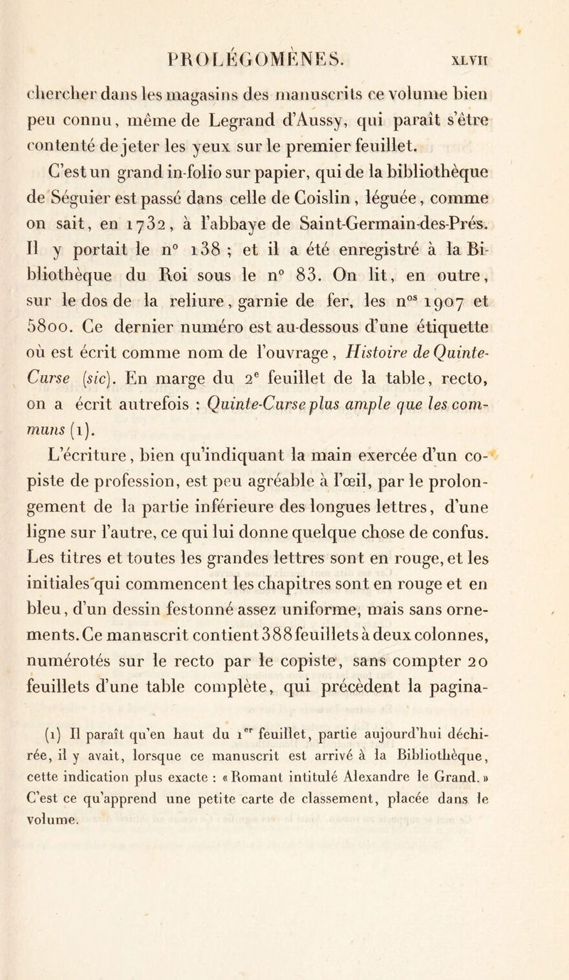 chercher dans les magasins des manuscrits ce volume bien peu connu, même de Legrand d’Aussy, qui paraît s’être contenté de jeter les yeux sur le premier feuillet. C’est un grand in-folio sur papier, qui de la bibliothèque de Séguier est passé dans celle de Coislin , léguée, comme on sait, en 1782, à l’abbaye de Saint-Germain-des-Prés. Il y portait le n° i38 ; et il a été enregistré à la Bi- bliothèque du Roi sous le n° 83. On lit, en outre, sur le dos de la reliure, garnie de fer, les nos 1907 et 58oo. Ce dernier numéro est au-dessous d’une étiquette où est écrit comme nom de l’ouvrage , Histoire de Quinte- Curse [sic). En marge du 2e feuillet de la table, recto, on a écrit autrefois : Quinte-Curse plus ample que les com- muns (1). L’écriture, bien qu’indiquant la main exercée d’un co- piste de profession, est peu agréable à l’œil, par le prolon- gement de la partie inférieure des longues lettres, d’une ligne sur l’autre, ce qui lui donne quelque chose de confus. Les titres et toutes les grandes lettres sont en rouge, et les initiales'qui commencent les chapitres sont en rouge et en bleu, d’un dessin festonné assez uniforme, mais sans orne- ments. Ce manuscrit contient 388 feuillets à deux colonnes, numérotés sur le recto par le copiste , sans compter 20 feuillets d’une table complète, qui précèdent la pagina- (1) Il paraît qu’en haut du ier feuillet, partie aujourd’hui déchi- rée, il y avait, lorsque ce manuscrit est arrivé à la Bibliothèque, cette indication plus exacte : «Romant intitulé Alexandre le Grand.» C’est ce qu’apprend une petite carte de classement, placée dans le volume.