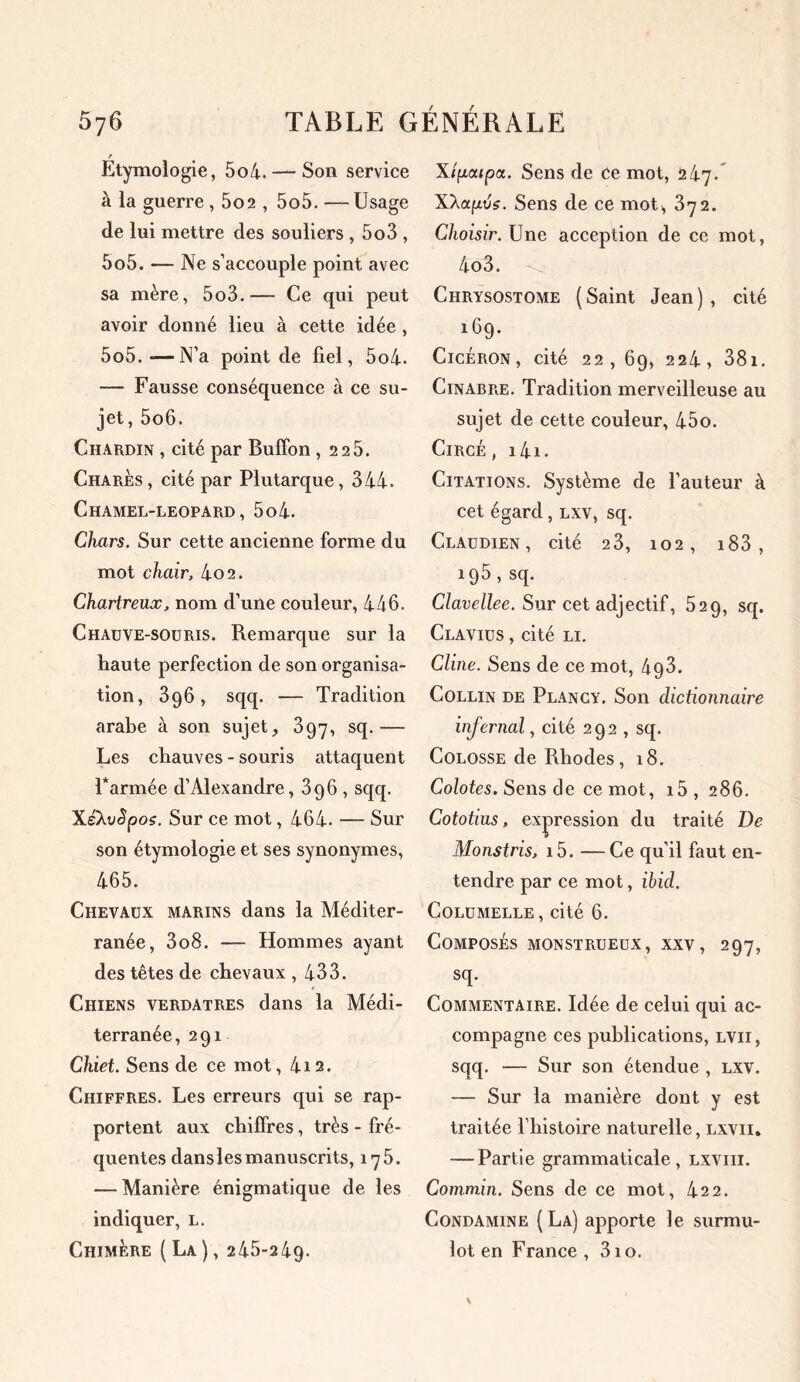 Etymologie, 5o4.— Son service à la guerre, 5o2 , 5o5. — Usage de lui mettre des souliers , 5o3 , 5o5. — Ne s’accouple point avec sa mère, 5o3.— Ce qui peut avoir donné lieu à cette idée , 5o5. *—N’a point de fiel, 5o4- — Fausse conséquence à ce su- jet, 5o6. Chardin , cité par Buffon ,2 25. Charès , cité par Plutarque ,344. Chamel-leopard , 5o4. Chars. Sur cette ancienne forme du mot chair, 4o2. Chartreux, nom d’une couleur, 446. Chauve-souris. Remarque sur la haute perfection de son organisa- tion, 3g6, sqq. — Tradition arabe à son sujet, 397, sq.— Les chauves - souris attaquent Tannée d’Alexandre, 396 , sqq. XeXvSpos. Sur ce mot, 464. — Sur son étymologie et ses synonymes, 465. Chevaux marins dans la Méditer- ranée, 3o8. — Hommes ayant des têtes de chevaux ,433. Chiens verdâtres dans la Médi- terranée ,291 Chiet. Sens de ce mot, 4i2. Chiffres. Les erreurs qui se rap- portent aux chiffres, très - fré- quentes dans les manuscrits, 175. — Manière énigmatique de les indiquer, l. Chimère (La), 245-24g. Xipoupa. Sens de ce mot, 247. X'Xapvs. Sens de ce mot, 372. Choisir. Une acception de ce mot, 4o3. Chrysostome ( Saint Jean ) , cité 16g. Cicéron, cité 22, 69, 224, 381. Cinabre. Tradition merveilleuse au sujet de cette couleur, 45o. Circé , i4i. Citations. Système de l’auteur à cet égard, lxv, sq. Claudien , cité 23, 102, i83 , 195, sq. Clavellee. Sur cet adjectif, 529, sq. Clavius , cité li. Cline. Sens de ce mot, 4g3. Collin de Plancy. Son dictionnaire infernal, cité 292 , sq. Colosse de Rhodes, 18. Colotes. Sens de ce mot, i5, 286. Cototius, expression du traité De Monstris, i5. —Ce qu’il faut en- tendre par ce mot, ibid. Columelle, cité 6. Composés monstrueux, xxv, 297, sq. Commentaire. Idée de celui qui ac- compagne ces publications, lvii, sqq. — Sur son étendue , lxv. — Sur la manière dont y est traitée l’histoire naturelle, lxvii. — Partie grammaticale, lxviii. Commin. Sens de ce mot, 422. Condamine ( La) apporte le surmu- lot en France , 310.