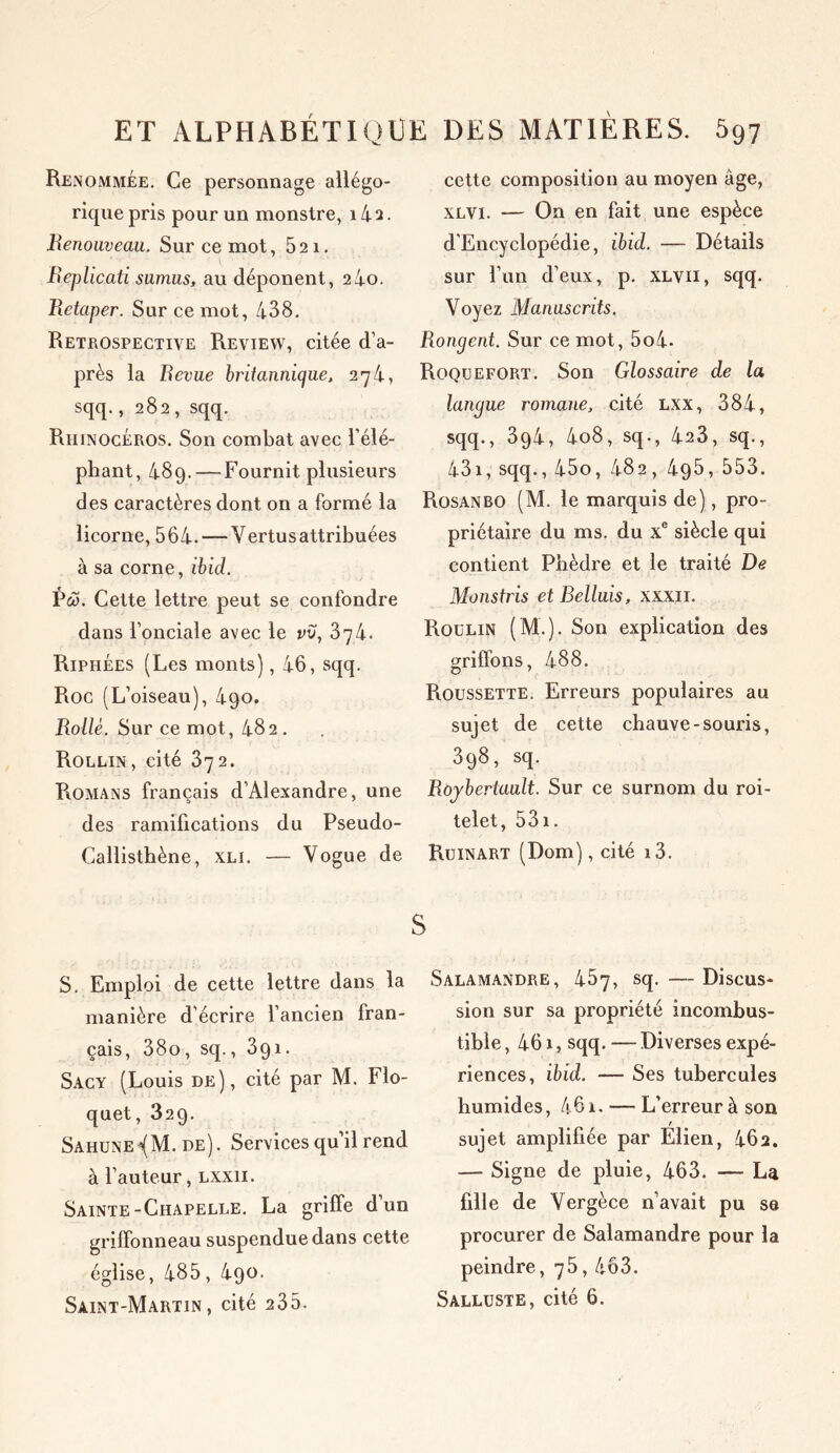 Renommée. Ce personnage allégo- rique pris pour un monstre, 14 2. Renouveau. Sur ce mot, 521. Replicati sumus, au déponent, 2 4o. Retaper. Sur ce mot, 438. Rétrospective Review, citée d’a- près la Revue britannique, 274, sqq., 282 , sqq. Rhinocéros. Son combat avec l’élé- phant, 489. — Fournit plusieurs des caractères dont on a formé la licorne, 564. — Vertusattribuées à sa corne, ibid. Pœ. Cette lettre peut se confondre dans l’onciale avec le vu, Zgk. Riphées (Les monts), 46, sqq. Roc (L’oiseau), 490. Rollè. Sur ce mot, 482 . Rollin, cité 372. Romans français d’Alexandre, une des ramifications du Pseudo- Callisthène, xli. — Vogue de S. Emploi de cette lettre dans la manière d écrire l’ancien fran- çais, 38o, sq., 391. Sacy (Louis de), cité par M. Flo- quet, 329. Sahune^M. de). Services qu’il rend à l’auteur, lxxii. Sainte-Chapelle. La griffe dun griffonneau suspendue dans cette église, 485, 4qo. Saint-Martin, cité 235. cette composition au moyen âge, xlvi. — On en fait une espèce d’Encyclopédie, ibid. — Détails sur l’un d’eux, p. xlvii, sqq. Voyez Manuscrits. Rongent. Sur ce mot, 5o4- Roquefort. Son Glossaire de la langue romane, cité lxx, 384, sqq., 394, 4o8, sq-, 423, sq., 431, sqq., 45o, 482, 4g5, 553. Rosanbo (M. le marquis de), pro- priétaire du ms. du Xe siècle qui contient Phèdre et le traité De Monstris et Belluis, xxxn. Roulin (M ). Son explication des griffons, 488. Roussette. Erreurs populaires au sujet de cette chauve-souris, 3q8, sq. Roybertault. Sur ce surnom du roi- telet, 531. Ruinart (Dom), cité i3. Salamandre, 457, sq. — Discus* sion sur sa propriété incombus- tible , 461, sqq. — Diverses expé- riences, ibid. — Ses tubercules humides, 461. — L’erreur à son sujet amplifiée par Elien, 462. — Signe de pluie, 463. — La fille de Vergèce n’avait pu se procurer de Salamandre pour la peindre, 75, 463. Salluste, cité 6.