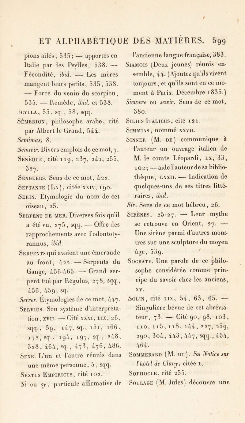 pions ailés, 535 ; — apportés en Italie par les Psylles, 538. — Fécondité, ibid. — Les mères mangent leurs petits, 535, 538. — Force du venin du scorpion, 535. — Remède, ibid. et 538. icYLLA, 55, sq., 58, sqq. SémÉrion, philosophe arabe, cité par Albert le Grand, 544. Semimas, 8. Semivir. Divers emplois de ce mot, 7. Sénèoue, cité 119, 237, 241 > 255, 327. Senglers. Sens de ce mot, 422. Septante (La), citée xxiv, 190. Serin. Etymologie du nom de cet oiseau, 2 5. Serpent de mer. Diverses fois qu’il a été vu, 275 , sqq. — Offre des rapprochements avec l odontoty- rannus, ibid. Serpents qui av-aient une émeraude au front, 422.—Serpents du Gange, 456-465. — Grand ser- pent tué par Régulus, 278, sqq., 456, 459, sq. Serrer. Étymologies de ce mot, hi'j. Servies. Son système d’interpréta- tion , xvii. — Cité xxxi, lix ,26, sqq., 59, i47, sq., i5i, 166, 172, sq., 194, 197’ sch ’ 2^8’ 328, 464, sq., 473, 476, 486. Sexe. L’un et l’autre réunis dans une même personne, 5 , sqq. Sextus Empiricüs, cité 102. Si ou sy, particule affirmative de l’ancienne langue française, 383. Siamois (Deux jeunes) réunis en- semble, 44. (Ajoutez qu’ils vivent toujours, et qu’ils sont en ce mo- ment à Paris. Décembre i835.) Sieuwre ou sewir. Sens de ce mot, 38o. Silius Italicus , cité 121. Simmias , nommé xxvii. Sinner (M. de) communique à l’auteur un ouvrage italien de M. le comte Léopardi, lx, 33, 10 2 ; — aide l’auteur de sa biblio- thèque, lxxii. —- Indication de quelques-uns de ses titres litté- raires, ibid. Sir. Sens de ce mot hébreu, 26. Sirènes, 25-27. — Leur mythe se retrouve en Orient, 27. — Une sirène parmi d’autres mons- tres sur une sculpture du moyen a r- o, I' âge, 509. Socrate. Une parole de ce philo- sophe considérée comme prin- cipe du savoir chez les anciens, xv. Solin , cité lix, 54, 63, 65. — Singulière bévue de cet abrévia- teur, 73. -— Cité 90, 98, io3, 110, ii5,118, i44, 227, 259, 290, 3o4, 443, 447, sqq., 454, 464. Sommerard (M. du). Sa Notice sur T hôtel de Cluny, citée l. Sophocle, cité 2 55. Soulage (M. Jules) découvre une