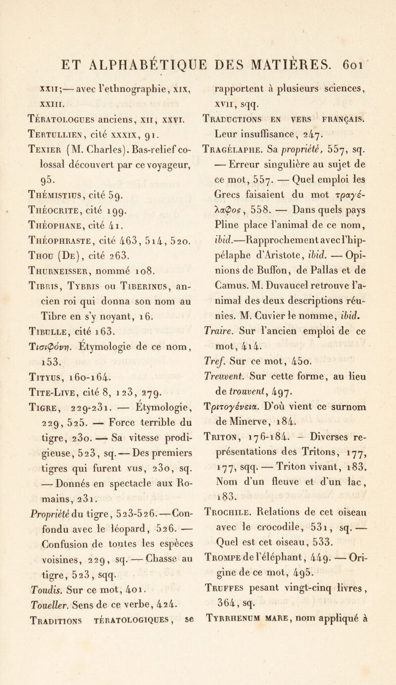 xxii;—avec l’ethnographie, xix, XXIII. Tératologues anciens, xn, xxvi. Tertullien, cité xxxix, 91. Texier (M. Charles). Bas-relief co- lossal découvert par ce voyageur, 95. Thémistius, cité 59. Tliéocrite, cité 199. Théopiiane, cité 4i. Théophraste, cité 463, 5i4, 520. Tiioü (De) , cité 263. Thurneisser, nommé 108. Tibris, Tybris ou Tiberinus, an- cien roi qui donna son nom au Tibre en s’y noyant, 16. Tibtille, cité i63. r Tiaifiovy. Etymologie de ce nom, i53. Tityus, 160-164. Tite-Live, cité 8, 128, 279. / Tigre, 229-281. — Etymologie, 229, 52 5. —* Force terrible du tigre, 2 3o. — Sa vitesse prodi- gieuse, 523, sq. — Des premiers tigres qui furent vus, 23o, sq. — Donnés en spectacle aux Ro- mains, 23 1. Propriété du tigre, 523-52 6.—Con- fondu avec le léopard, 52 6. — Confusion de toutes les espèces voisines, 229, sq. — Chasse au tigre, 523, sqq. Toudis. Sur ce mot, 4oi. Toueller. Sens de ce verbe, 42 4. Traditions tératologiques, se rapportent à plusieurs sciences, xvii, sqq. Traductions en vers français. Leur insuffisance, 247. TragÉlapiie. Sa propriété, 557, sq. — Erreur singulière au sujet de ce mot, 557. — Quel emploi les Grecs faisaient du mot jpayé- AaÇ>os, 558. — Dans quels pays Pline place l’animal de ce nom, ibicl.—Rapprochement avecl’hip- pélaphe d’Aristote, ibid. — Opi- nions de Buffon, de Pallas et de Camus. M. Duvaucel retrouve l’a- nimal des deux descriptions réu- nies. M. Cuvier le nomme, ibid. Traire. Sur l’ancien emploi de ce mot, 4i4. Tref. Sur ce mot, 45o. Treuvent. Sur cette forme, au lieu de trouvent, 497. Tpnoyéveia. D’où vient ce surnom de Minerve, 184. Triton, 176-184. — Diverses re- présentations des Tritons, 177, 177, sqq. — Triton vivant, i83. Nom d’un fleuve et d’un lac, i83. Trochile. Relations de cet oiseau avec le crocodile, 531, sq.—- Quel est cet oiseau, 533. Trompe de l’éléphant, 44g.—Ori- gine de ce mot, 4g5. Truffes pesant vingt-cinq livres, 364, sq. Tyrrhenum mare, nom appliqué à