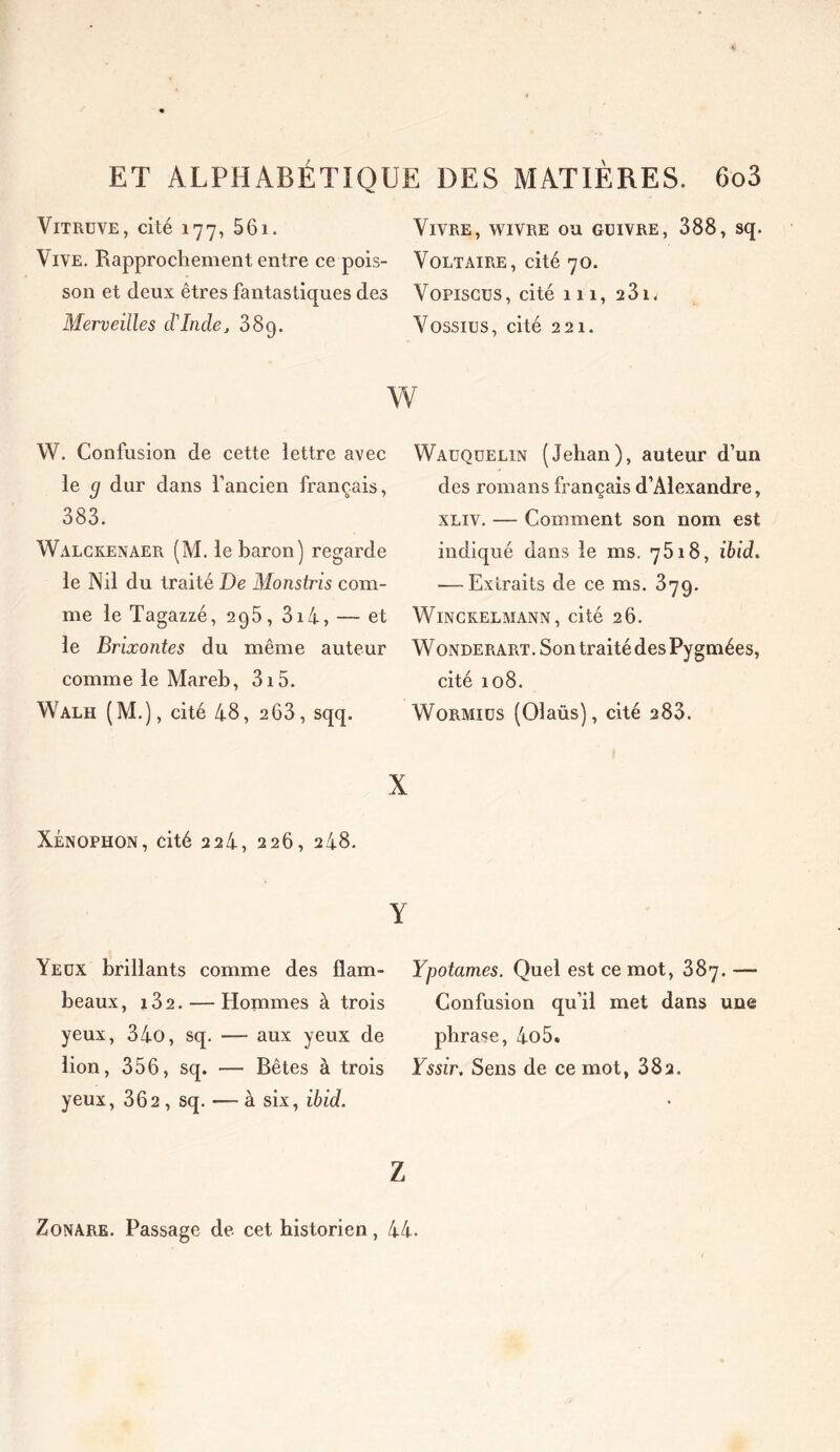 Vitruve, cité 177, 561. Vivre, wivre ou guivre, 388, sq. Vive. Rapprochement entre ce pois- Voltaire, cité 70. son et deux êtres fantastiques des Vopiscus , cité 111, 2 31 * Merveilles cVIndej 389. Vossius, cité 221. w W. Confusion de cette lettre avec le g dur dans l’ancien français, 383. Walckenaer (M. le baron) regarde le Nil du traité De Monstris com- me le Tagazzé, 2g5, 3i4, — et le Brixontes du même auteur comme le Mareb, 315. Walh (M.), cité 48, 263, sqq. X XÉNOPHON, cité 2 24, 226, 248. Y Yeux brillants comme des fiam- Ypotames. Quel est ce mot, 387.— beaux, i32. — Hommes à trois Confusion qu’il met dans une yeux, 34o, sq. — aux yeux de phrase, 4o5. lion, 356, sq. — Bêtes à trois Yssir. Sens de ce mot, 382. yeux, 362 , sq. — à six, ibid. Wauqüelin (Jehan), auteur d’un des romans français d’Alexandre, xliv. — Comment son nom est indiqué dans le ms. 7618, ibid. —-Extraits de ce ms. 379. Winckelmann, cité 26. Wonderart. Son traité des Pygmées, cité 108. Wormiüs (Olaüs), cité 283. Z Zonare. Passage de cet historien, 44.